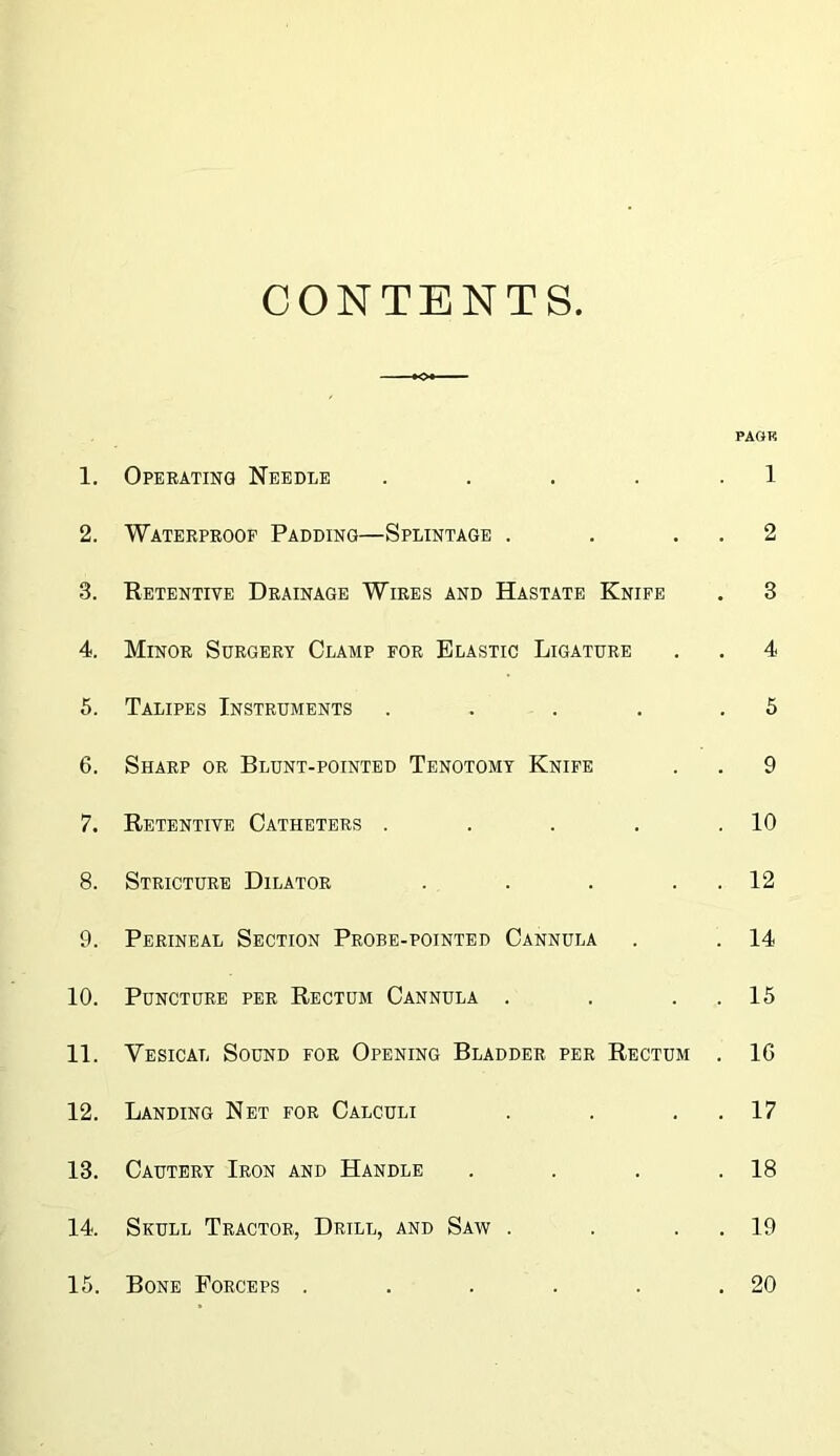 CONTENTS PAGE 1. Opeeatinq Needle . . . . . 1 2. Wateepeoof Padding—Splintage . . . , 2 3. Retentive Drainage Wires and Hastate Knife . 3 4. Minor Surgery Clamp for Elastic Ligature . , 4 5. Talipes Instruments . . . . ,5 6. Sharp or Blunt-pointed Tenotomy Knife . . 9 7. Retentive Catheters . . . . .10 8. Stricture Dilator . . . . . 12 9. Perineal Section Probe-pointed Cannula . . 14 10. Puncture per Rectum Cannula . . . . 15 11. Vesical Sound for Opening Bladder per Rectum . 16 12. Landing Net for Calculi . . . , 17 13. Cautery Iron and Handle . . . .18 14. Skull Tractor, Drill, and Saw . . . . 19 15. Bone Forceps . . . . . .20