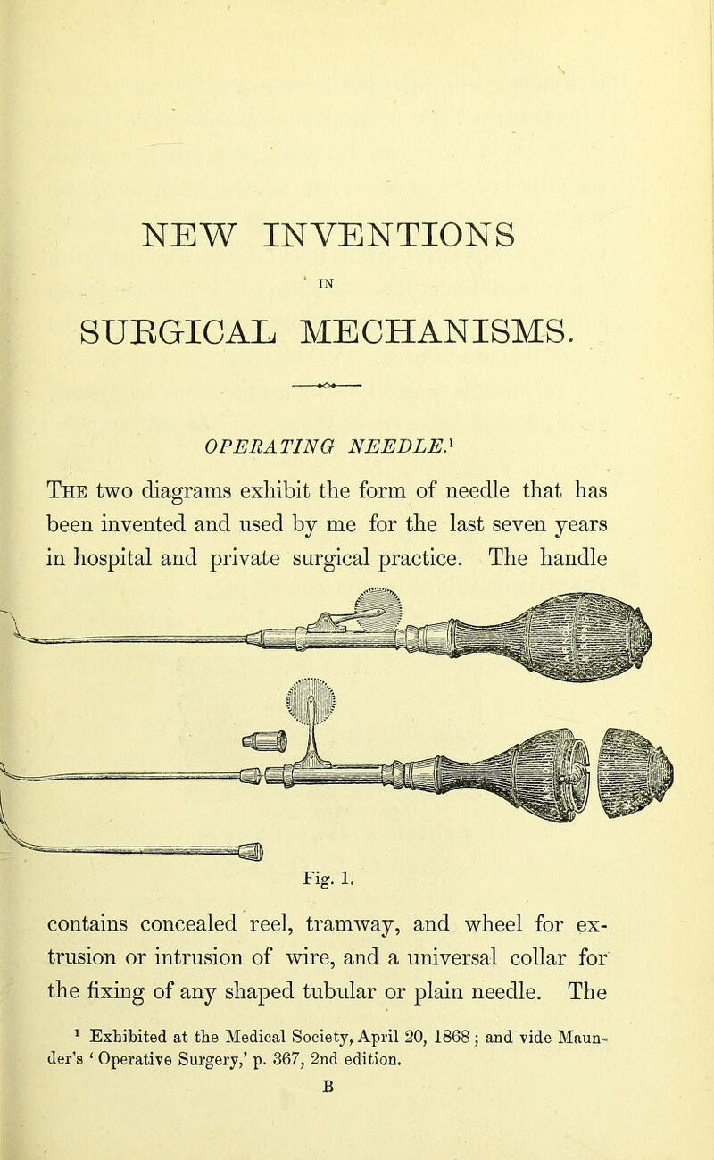 ■ IN SUEGICAL MECHANISMS. OPERATING NEEDLE} The two diagrams exhibit the form of needle that has been invented and used by me for the last seven years in hospital and private surgical practice. The handle Fig. 1. contains concealed reel, tramway, and wheel for ex- trusion or intrusion of wire, and a universal collar for the fixing of any shaped tubular or plain needle. The * Exhibited at the Medical Society, April 20, 1868; and vide Maun- der’s ‘ Operative Surgery,’ p. 367, 2nd edition. B