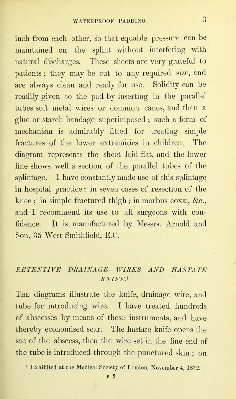 WATERPROOF PADDINO. inch from each other, so that equable pressure can be maintained on the splint without interfering with natural discharges. These sheets are very grateful to patients ; they may be cut to any required size, and are always clean and ready for use. Solidity can be readily given to the pad by inserting in the parallel tubes soft metal wires or common canes, and then a glue or starch bandage superimposed ; such a form of mechanism is admirably fitted for treating simple fractures of the lower extremities in children. The diagram represents the sheet laid flat, and the lower line shows well a section of the parallel tubes of the splintage. I have constantly made use of this splintage in hospital practice: in seven cases of resection of the knee ; in simple fractured thigh; in morbus coxse, &c., and I recommend its use to all surgeons with con- fidence. It is manufactured by Messrs. Arnold and Son, 35 West Smithfield, E.C. RETENTIVE DRAINAGE WIRES AND HASTATE KNIFE.^ The diagrams illustrate the knife, drainage wire, and tube for introducing wire. I have treated hundreds of abscesses by means of these instruments, and have thereby economised scar. The hastate knife opens the sac of the abscess, then the wire set in the fine end of the tube is introduced through the punctured skin ; on ' Exhibited at the Medical Society of London, November 4, 1872.
