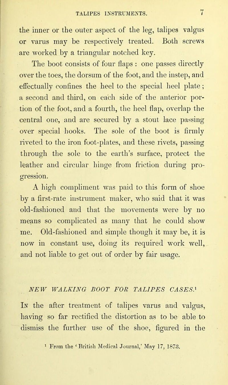 the inner or the outer aspect of the leg, talipes valgus or varus may be respectively treated. Both screws are worked by a triangular notched key. The boot consists of four flaps : one passes directly over the toes, the dorsum of the foot, and the instep, and effectually confines the heel to the special heel plate; a second and third, on each side of the anterior por- tion of the foot, and a fourth, the heel flap, overlap the central one, and are secured by a stout lace passing over special hooks. The sole of the boot is firmly riveted to the iron foot-plates, and these rivets, passing through the sole to the earth’s surface, protect the leather and circular hinge from friction during pro- gression. A high compliment was paid to this form of shoe by a first-rate instrument maker, who said that it was old-fashioned and that the movements were by no means so complicated as many that he could show me. Old-fashioned and simple though it may be, it is now in constant use, doing its required work well, and not liable to get out of order by fair usage. NEW WALKING BOOT FOR TALIPES CASES! In the after treatment of talipes varus and valgus, having so far rectified the distortion as to be able to dismiss the further use of the shoe, figured in the