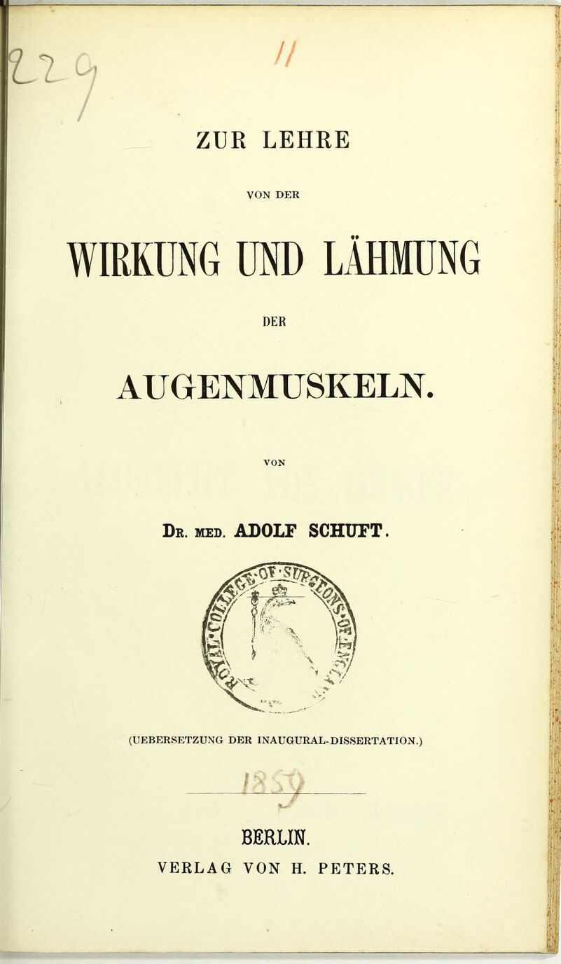 // — tl ZUR LEHRE VON DER WIRKUNG UND LÄHMUNG DER AUGENMUSKELN. VON Dr. MED. ADOLF SCHUFT. (UEBERSETZUNG DER INAUGURAL-DISSERTATION.) BERLIN. VERLAG VON H. PETERS.