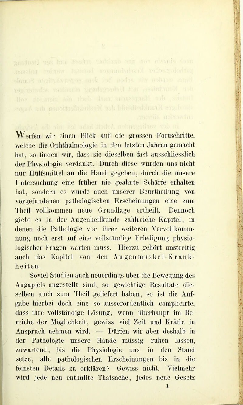 Werfen wir einen Blick auf die grossen Fortschritte, welche die Ophthahnologie in den letzten Jahren gemacht hat, so linden wir, dass sie dieselben fast ausschliesslich der Physiologie verdankt. Durch diese wurden uns nicht nur Hülfsmittel an die Hand gegeben, durch die unsere Untersuchung eine früher nie geahnte Schärfe erhalten hat, sondern es wurde auch unserer Beurtheilung von Vorgefundenen pathologischen Erscheinungen eine zum Theil vollkommen neue Grundlage ertheilt. Dennoch giebt es in der Augenheilkunde zahlreiche Kapitel, in denen die Pathologie vor ihrer weiteren Vervollkomm- nung noch erst auf eine vollständige Erledigung physio- logischer Fragen warten muss. Hierzu gehört unstreitig auch das Kapitel von den A u ge n m u s k e 1 - K r a n k - heiten. Soviel Studien auch neuerdings über die Bewegung des Augapfels angestellt sind, so gewichtige Resultate die- selben auch zum Theil geliefert haben, so ist die Auf- gabe hierbei doch eine so ausserordentlich complicirte, dass ihre vollständige Lösung, wenn überhaupt im Be- reiche der Möglichkeit, gewiss viel Zeit und Kräfte in Anspruch nehmen wird. — Dürfen wir aber deshalb in der Pathologie unsere Hände müssig ruhen lassen, zuwartend, bis die Physiologie uns in den Stand setze, alle pathologischen Erscheinungen bis in die feinsten Details zu erklären? Gewiss nicht. Vielmehr wird jede neu enthüllte Thatsache, jedes neue Gesetz