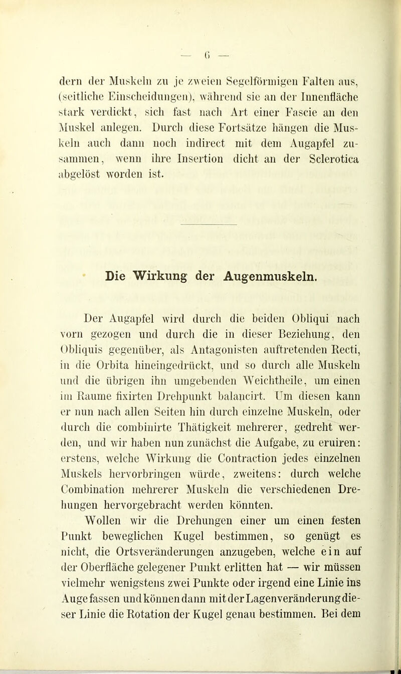 (I d(‘rii der Muskeln zu je zweien öegelförinigeu Falten aus, (seitliche Einscheidnngen), während sic an der Innenfläche stark verdickt, sich fast nach Art einer Fascie an den iUnskel anlegen. Durch diese Fortsätze hängen die Mus- keln auch dann noch indirect mit dem Augapfel zu- sammen, w'enn ihre Insertion dicht an der Sclerotica abgelöst worden ist. Die Wirkung der Augenmuskeln. Der Augapfel wird durch die beiden Obliqui nach vorn gezogen und durch die in dieser Beziehung, den Obliquis gegenüber, als Antagonisten auftretenden Recti, in die Orbita hineingedrückt, und so durch alle Muskeln und die übrigen ihn umgebenden 'VVeichtheile, um einen im Raume tixirten Drehpunkt balancirt. Um diesen kann er nun nach allen Seiten hin durch einzelne Muskeln, oder durch die combinirte Thätigkeit mehrerer, gedreht wer- den, und wir haben nun zunächst die Aufgabe, zu eruiren: erstens, welche Wirkung die Contraction jedes einzelnen Muskels hervorbringen würde, zweitens: durch welche Combination mekrerer Muskeln die verschiedenen Dre- hungen hervorgebracht werden könnten. Wollen wir die Drehungen einer um einen festen Funkt beweglichen Kugel bestimmen, so genügt es nicht, die Ortsveränderungen anzugeben, welche ein auf der Oberfläche gelegener Punkt erlitten hat — wir müssen vielmehr wenigstens zwei Punkte oder irgend eine Linie ins Auge fassen und können dann mit der Lagenveränderung die- ser Linie die Rotation der Kugel genau bestimmen. Bei dem