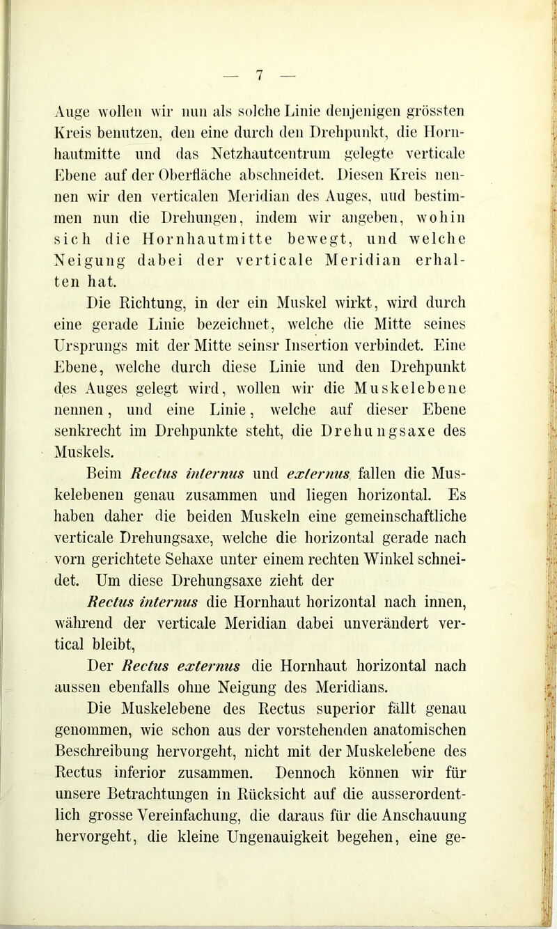 Auge wollen wir iiuii als solche Linie denjenigen grössten Kreis benutzen, den eine durch den Drehpunkt, die Horn- hautnhtte und das Netzhautcentrum gelegte verticale Ebene auf der Oherllache abschneidet. Diesen Kreis nen- nen wir den verticalen Meridian des Auges, und bestim- men nun die Drehungen, indem wir angehen, wohin sich die Hornhautmitte bewegt, und welche Neigung dabei der verticale Meridian erhal- ten hat. Die Richtung, in der ein Muskel wirkt, wird durch eine gerade Linie bezeichnet, welche die Mitte seines Ursprungs mit der Mitte seinsr Insertion verbindet. Eine Ebene, welche durch diese Linie und den Drehpunkt des Auges gelegt wird, wollen wir die Muskelebene nennen, und eine Linie, welche auf dieser Ebene senkrecht im Drehpunkte steht, die Drehungsaxe des Muskels. Beim Rectiis inlernus und exlernus fallen die Mus- kelebeneu genau zusammen und liegen horizontal. Es haben daher die beiden Muskeln eine gemeinschaftliche verticale Drehungsaxe, welche die horizontal gerade nach vorn gerichtete Sehaxe unter einem rechten Winkel schnei- det. Um diese Drehungsaxe zieht der Kectus internus die Hornhaut horizontal nach innen, wälmend der verticale Meridian dabei unverändert ver- tical bleibt. Der Rectus externus die Hornhaut horizontal nach aussen ebenfalls ohne Neigung des Meridians. Die Muskelebene des Rectus superior fällt genau genommen, wie schon aus der vorstehenden anatomischen Beschi-eibung hervorgeht, nicht mit der Muskelebene des Rectus inferior zusammen. Dennoch können wir für unsere Betrachtungen in Rücksicht auf die ausserordent- lich grosse Vereinfachung, die daraus für die Anschauung hervorgeht, die kleine Ungenauigkeit begehen, eine ge-