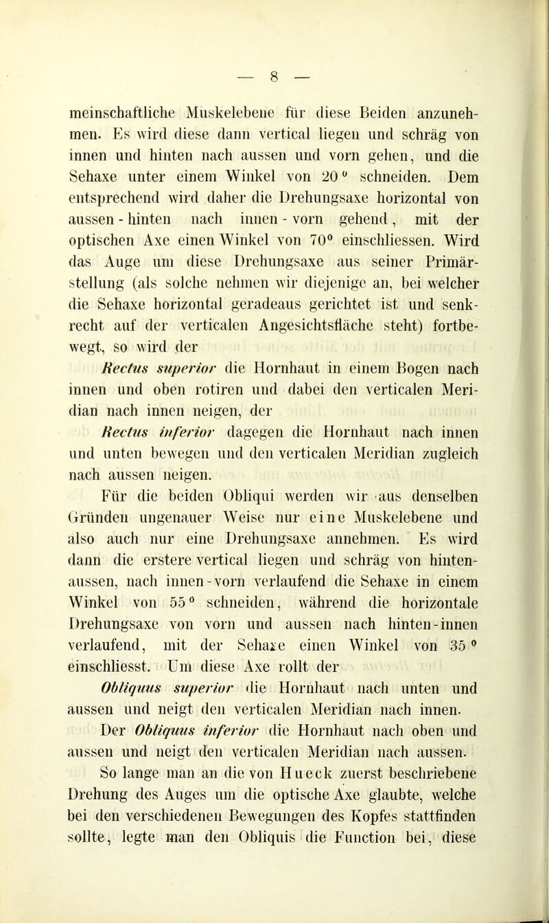 meinschaftliche Muskelebeiie für diese Beiden anziineh- men. Es wird diese dann vertical liegen und schräg von innen und hinten nach aussen und vorn gehen, und die Sehaxe unter einem Winkel von 20 schneiden. Dem entsprechend wird daher die Drehungsaxe horizontal von aussen - hinten nach innen - vorn gehend, mit der optischen Axe einen Winkel von 70® einschliessen. Wird das Auge um diese Drehungsaxe aus seiner Primär- stellung (als solche nehmen wir diejenige an, bei welcher die Sehaxe horizontal geradeaus gerichtet ist und senk- recht auf der verticalen Angesichtstiäche steht) fortbe- wegt, so wird der Kectus Superior die Hornhaut in einem Bogen nach innen und oben rotiren und dabei den verticalen Meri- dian nach innen neigen, der Hectm inferior dagegen die Hornhaut nach innen und unten bewegen und den verticalen Meridian zugleich nach aussen neigen. Für die beiden Obliqui werden wir aus denselben (iründen ungenauer Weise nur eine Muskelebene und also auch nur eine Drehungsaxe annehmen. Es wird dann die erstere vertical liegen und schräg von hinten- aussen, nach innen - vorn verlaufend die Sehaxe in einem Winkel von 55® schneiden, während die horizontale Drehungsaxe von vorn und aussen nach hinten-innen verlaufend, mit der Sehare einen Winkel von 35 ® einschliesst. Um diese Axe rollt der Obliqum superior die Hornhaut nach unten und aussen und neigt den verticalen Meridian nach innen. Der Ohliquus mferior die Hornhaut nach oben und aussen und neigt den verticalen Meridian nach aussen. So lange man an die von Hueck zuerst beschriebene Drehung des Auges um die optische Axe glaubte, welche bei den verschiedenen Bewegungen des Kopfes stattfinden sollte, legte man den Obliquis die Function bei, diese