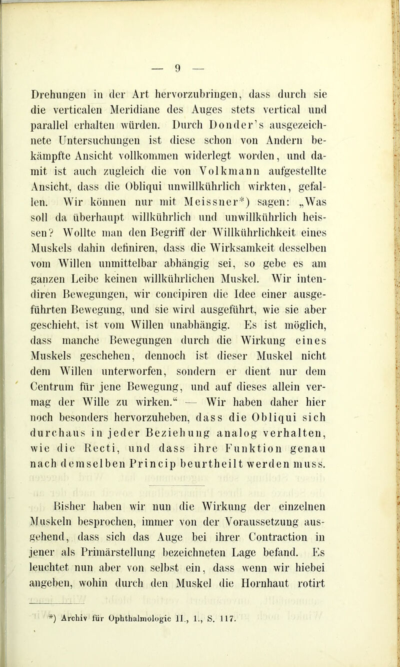 Drehungen in der Art hervorzubringen, dass durch sie die verticalen Meridiane des Auges stets vertical und parallel erhalten würden. Durch Don der’s ausgezeich- nete Untersuchungen ist diese schon von Andern be- kämpfte Ansicht vollkommen widerlegt worden, und da- mit ist auch zugleich die von Volkmann aufgestellte Ansicht, dass die Obliqui unwillkührlich wirkten, gefal- len. Wir können nur mit Meissner*) sagen: „Was soll da überhaupt willkührlich und unwillkührlich heis- sen? Wollte man den Begrilf der Willkührlichkeit eines Muskels dahin dehniren, dass die Wirksamkeit desselben vom Willen unmittelbar abhängig sei, so gebe es am ganzen Leibe keinen willkührlichen Muskel. Wir inten- diren Bewegungen, wir concipiren die Idee einer ausge- führten Bewegung, und sie wird ausgeführt, wie sie aber geschieht, ist vom Willen unabhängig. Es ist möglich, dass manche Bewegungen durch die Wirkung eines Muskels geschehen, dennoch ist dieser Muskel nicht dem Willen unterworfen, sondern er dient nur dem Centrum für jene Bewegung, und auf dieses allein ver- mag der Wille zu wirken.“ — Wir haben daher hier noch besonders hervorzuheben, dass die Obliqui sich durchaus in jeder Beziehung analog verhalten, wie die Recti, und dass ihre Funktion genau nach demselben Princip beurtheilt werden muss. Bisher haben wir nun die Wirkung der einzelnen Muskeln besprochen, immer von der Voraussetzung aus- gehend, dass sich das Auge bei ihrer Contraction in jener als Primärstellung bezeichneten Lage befand. Es leuchtet nun aber von selbst ein, dass wenn wir hiebei angeben, wohin durch den Muskel die Hornhaut rotirt *) Archiv für Ophthalmologie 11., 1., S. 117.