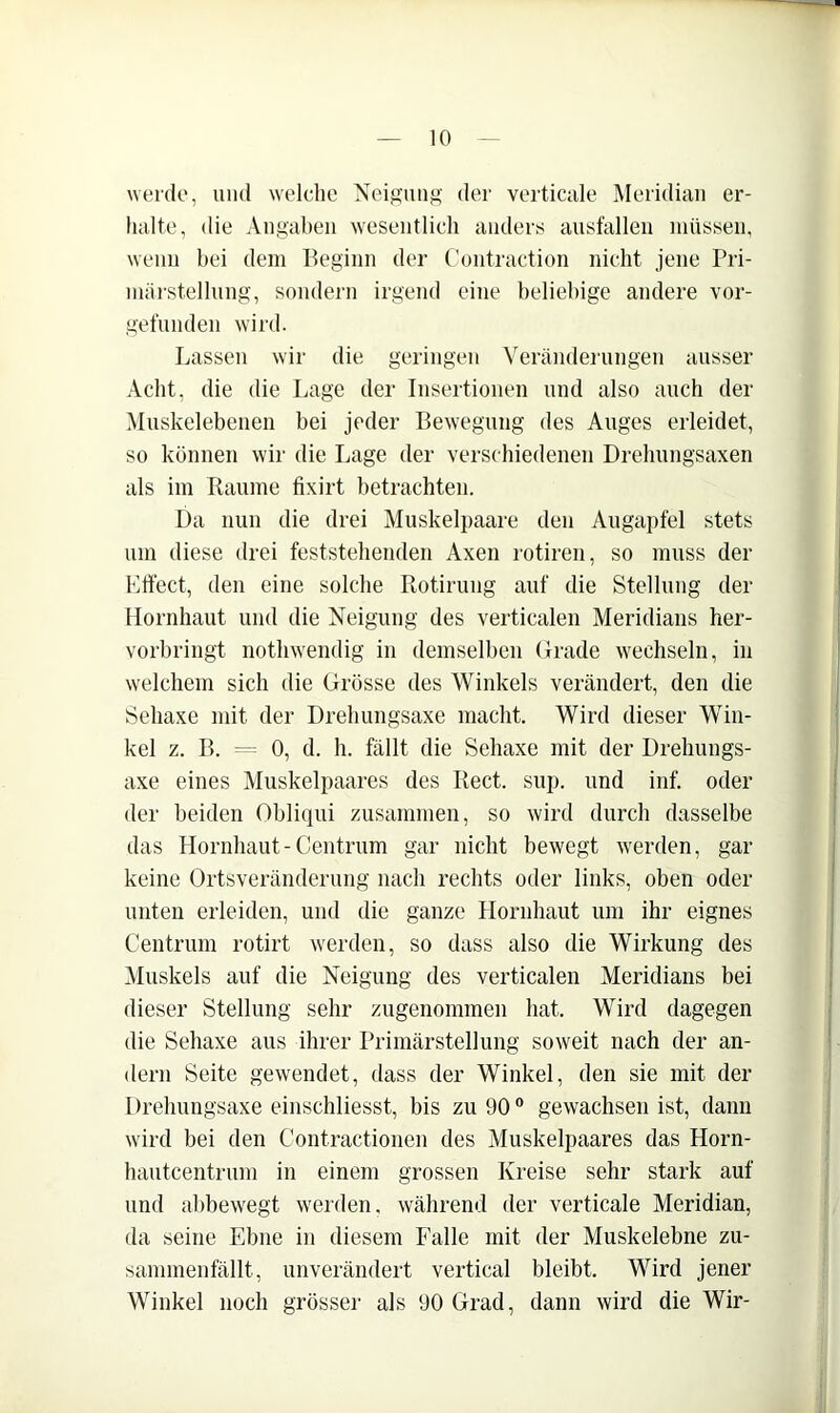werde, und welche Neif?uiig der vertiCcile Meridian er- halte, die Angaheii wesentlich anders aust'allen müssen, wenn hei dem Beginn der Contraction nicht jene Pri- mäi'stellnng, sondern irgend eine heliehige andei'e vor- getünden wird. Lassen wir die geringen Verändeningen ausser Acht, die die Lage der Insertionen und also auch der Muskelebenen bei jeder Bewegung des Auges ei'leidet, so können wir die Lage der verschiedenen Drelmngsaxen als im Raume fixirt betrachten. Da nun die drei Muskelpaare den Augapfel stets um diese drei feststehenden Axen rotiren, so muss der Effect, den eine solche Rotirung auf die Stellung der Hornhaut und die Neigung des verticalen Meridians her- vorbringt notlnvendig in demselben Gi'ade \vechseln, in welchem sich die Grösse des Winkels verändert, den die Sehaxe mit der Drehungsaxe macht. Wird dieser Win- kel z. B. 0, d. h. fällt die Sehaxe mit der Dreliungs- axe eines Muskelpaares des Reet. sup. und inf. oder der beiden Obliqui zusammen, so wird durch dasselbe das Hornhaut-Centrum gar nicht bewegt werden, gar keine Ortsveränderung nach rechts oder links, oben oder unten erleiden, und die ganze Hornhaut um ihr eignes Centrum rotirt werden, so dass also die Wirkung des iMuskels auf die Neigung des verticalen Meridians bei dieser Stellung sehr zugenommen hat. Wird dagegen die Sehaxe aus ihrer Primärstellung soweit nach der an- dern Seite gewendet, dass der Winkel, den sie mit der 1 )rehungsaxe einschliesst, bis zu 90 ® gewachsen ist, dann wird bei den Contractionen des Muskelpaares das Horn- hautcentrum in einem grossen Kreise sehr stark auf und ahbewegt werden, während der verticale Meridian, da seine Ebne in diesem Falle mit der Muskelebne zu- sammenfällt, unverändert vertical bleibt. Wird jener Winkel noch grösser als 90 Grad, dann wird die Wir-