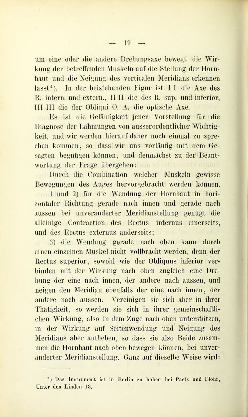 um eine oder die andere Drehnngsaxe bewegt die Wir- kung der betreffenden Muskeln auf die Stellung der Horn- haut und die Neigung des verticalen Meridians erkennen lässt*). In der beistehenden Figur ist I I die Axe des R. intern, und extern., IIII die des li. sup. und inferior, III III die der Obliqui 0. A. die optische Axe. Es ist die Geläuhgkeit jener Vorstellung für die Diagnose der Lähmungen von ausserordentlicher Wichtig- keit, und wir werden hierauf daher noch einmal zu spre- chen kommen, so dass wir uns vorläufig mit dem Ge- sagten begnügen können, und demnächst zu der Beant- wortung der Frage übergehen: Durch die Combination welcher Muskeln gewisse Bewegungen des Auges hervorgebracht werden können. 1 und 2) für die Wendung der Hornhaut in hori- zontaler Richtung gerade nach innen und gerade nach aussen bei unveränderter Meridianstellung genügt die alleinige Contraction des Rectus internus einerseits, und des Rectus externus anderseits; 3) die Wendung gerade nach oben kann durch einen einzelnen Muskel nicht vollbracht werden, denn der Rectus Superior, sowohl wie der Obliquus inferior ver- binden mit der Wirkung nach oben zugleich eine Dre- hung der eine nach innen, der andere nach aussen, und neigen den Meridian ebenfalls der eine nach innen, der andere nach aussen. Vereinigen sie sich aber in ihrer Thätigkeit, so werden sie sich in ihrer gemeinschaftli- chen Wirkung, also in dem Zuge nach oben unterstützen, in der Wirkung auf Seitenwendung und Neigung des Meridians aber auflieben, so dass sie also Beide zusam- men die Hornhaut nach oben bewegen können, bei unver- änderter Meridianstellung. Ganz auf dieselbe Weise wird: *) Das Instrumeut ist in Berlin zu haben bei Paetz und Flohr, Unter den Linden 13.