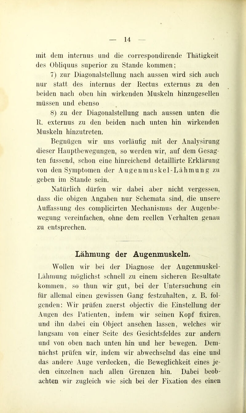 mit dem internus und die correspondirende Thätigkeit des Obliqims snperior zu Stande kommen; 7) zur Diagonalstellung nach aussen wird sich auch nur statt des internus der Rectus externus zu den beiden nach oben bin wii’kenden Muskeln hinzugesellen müssen und ebenso 8) zu der Diagonalstellung nach aussen unten die R. externus zu den beiden nach unten hin wirkenden Muskeln hinzutreten. Begnügen wir uns vorläufig mit der Analysirung dieser Hauptbewegungen, so werden wir, auf dem Gesag- ten fassend, schon eine hinreichend detaillirte Erklärung von den Symptomen der Augenmuskel-Lähmung zu geben im Stande sein. Natürlich dürfen wir dabei aber nicht vergessen, dass die obigen Angaben nur Schemata sind, die unsere Auttässuug des complicirten Mechanismus der Augenbe- wegung vereinfachen, ohne dem reellen Verhalten genau zu entsprechen. Lähmung der Augenmuskeln. Wollen wir bei der Diagnose der Augenmuskel- Lähmung möglichst schnell zu einem sicheren Resultate kommen, so thun wir gut, bei der Untersuchung ein für allemal einen gewissen Gang festzuhalten, z. B. fol- genden: Wir prüfen zuerst objectiv die Einstellung der Augen des Batienten, indem wir seinen Kopf fixiren, und ihn dabei ein Object ansehen lassen, welches wir langsam von einer Seite des Gesichtsfeldes zur andern und von oben nach unten hin und her bewegen. Dem- nächst prüfen wir, indem wir abwechselnd das eine und das andere Auge verdecken, die Beweglichkeit eines je- den einzelnen nach allen Grenzen hin. Dabei beob- achten wir zugleich wie sich bei der Fixation des einen