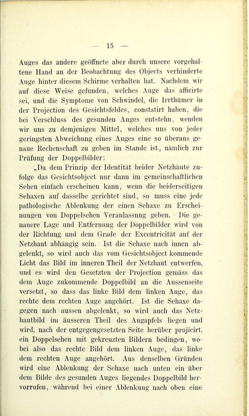 Auges das andere geöffnete aber durch unsere vorgehal- tene Hand an der Beobachtung des Objects verhinderte Auge hinter diesem Scliirme verhalten hat. Nachdem wir auf diese Weise gefunden, welches Auge das afficirte sei, und die Symptome von Schwindel, die Irrthümer in der Projection des Gesichtsfeldes, constatirt haben, die hei Verschluss des gesunden Auges entstehn, wenden wir uns zu demjenigen Mittel, welches uns von jeder geringsten Abweichung eines Auges eine so überaus ge- naue Rechenschaft zu gehen im Stande ist, nämlich zur Prüfung der Doppelbilder: „Da dem Prinzip der Identität beider Netzhäute zu- folge das Gesichtsobject nur dann im gemeinschaftlichen Sehen einfach erscheinen kann, wenn die beiderseitigen Sehaxen auf dasselbe gerichtet sind, so muss eine jede pathologische Ablenkung der einen Sehaxe zu Erschei- nungen von Doppelsehen Veranlassung geben. Die ge- nauere Lage und Entfernung der Doppelbilder wird von der Richtung und dem Grade der Excentricität auf der Netzhaut abhängig sein. Ist die Sehaxe nach innen ab- gelenkt, so wird auch das vom Gesichtsobject kommende Licht das Bild im inneren Theil der Netzhaut entwerfen, und es wird den Gesetzten der Projection gemäss das dem Auge zukommende Doppelbild an die Aussenseite versetzt, so dass das linke Bild dem linken Auge, das rechte dem rechten Auge angehört. Ist die Sehaxe da- gegen nach aussen abgelenkt, so wird auch das Netz- hautbild im äusseren Theil des Augapfels liegen und wird, nach der entgegengesetzten Seite herüber projicirt. ein Doppelsehen mit gekreuzten Bildern bedingen, wo- bei also das rechte Bild dem linken Auge, das linke dem rechten Auge angehört. Aus denselben Gründen wird eine Ablenkung der Sehaxe nach unten ein über dem Bilde des gesunden Auges liegendes Doppelbild her- vorrufen, während bei einer Ablenkung nach oben eine