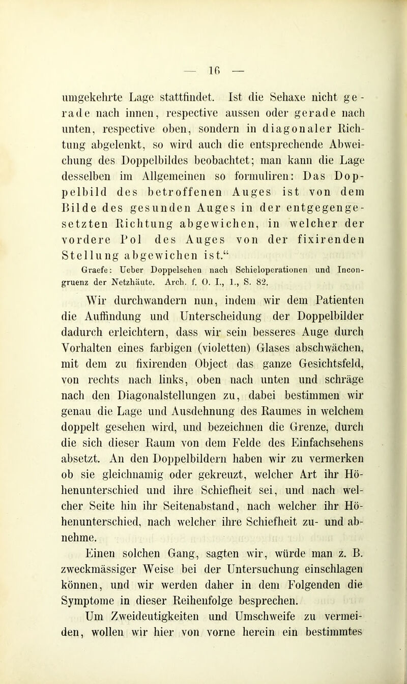 ir. umgekehrte Lage statttiudet. Ist die Sehaxe nicht g e - rade nach innen, respective aussen oder gerade nach unten, respective ol)en, sondern in diagonaler Rich- tung ahgelenkt, so wird auch die entsprechende Ahwei- chung des Doppell)ildes beobaclitet; man kann die Lage desselben im Allgemeinen so formuliren: Das Dop- pelbild des betroffenen Auges ist von dem Rüde des gesunden Auges in der entgegenge- setzten Richtung abgewichen, in welcher der vordere Rol des Auges von der fixirenden Stellung abgewichen ist.“ Graefe: Ueber Doppelsehen nach Schieioperationen und Incon- gruenz der Netzhäute. Arch. f. ü. I., 1., S. 82. Wir durchwandern nun, indem wir dem Patienten die Auffindung und Unterscheidung der Doppelbilder dadurch erleichtern, dass wir sein besseres Auge durch Vorhalten eines farbigen (violetten) Glases abschwächen, mit dem zu fixirenden Object das ganze Gesichtsfeld, von rechts nach links, oben nach unten und schräge nach den Diagonalstellungen zu, dabei bestimmen wir genau die Lage und Ausdehnung des Raumes in welchem doppelt gesehen wird, und bezeichnen die Grenze, durch die sich dieser Raum von dem Felde des Einfachsehens absetzt. An den Doi)pelbildern haben wir zu vermerken ob sie gleichnamig oder gekreuzt, welcher Art ihr Hö- henunterschied und ihre Schiefheit sei, und nach wel- cher Seite hin ihr Seitenabstand, nach welcher ihr Hö- henunterschied, nach welcher ihre Schiefheit zu- und ab- nehme. Einen solchen Gang, sagten wir, würde man z. B. zweckmässiger Weise bei der Untersuchung einschlagen können, und wir werden daher in dem Folgenden die Symptome in dieser Reihenfolge besprechen. Um Zweideutigkeiten und Umschweife zu vermei- den, wollen wir hier von vorne herein ein bestimmtes