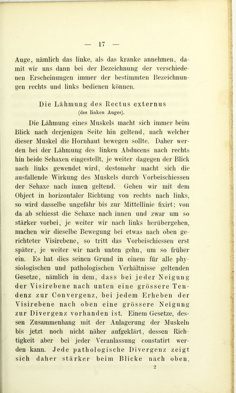 Auge, nämlich das linke, als das kranke annehinen, da- mit wir uns dann bei der Bezeichnung der verschiede- nen Erscheinungen immer der bestimmten Bezeichnun- gen rechts und links bedienen können. Die Lähmung des Rectus externus (des linken Auges). Die Lähmung eines Muskels macht sich immer heim Blick nach derjenigen Seite hin geltend, nach welcher dieser Muskel die Hornhaut bewegen sollte. Daher wer- den bei der Lähmung des linken Abducens nach rechts hin beide Sehaxen eingestellt, je weiter dagegen der Blick nach links gewendet wird, destomehr macht sich die ausfallende Wirkung des Muskels durch Vorbeischiessen der Sehaxe nach innen geltend. Gehen wir mit dem Object in horizontaler Richtung von rechts nach links, so wird dasselbe ungefähr bis zur Mittellinie fixirt; von da ab schiesst die Sehaxe nach innen und zwar um so stärker vorbei, je weiter wir nach links herübergehen, machen wir dieselbe Bewegung bei etwas nach oben ge- richteter Visirebene, so tritt das Vorbeischiessen erst später, je weiter wir nach unten gehn, um so frühei’ ein. Es hat dies seinen Grund in einem für alle phy- siologischen und pathologischen Verhältnisse geltenden Gesetze, nämlich in dem, dass bei jeder Neigung der Visirebene nach unten eine grössere Ten- denz zur Convergenz, bei jedem Erheben der Visirebene nach oben eine grössere Neigung zur Divergenz vorhanden ist. Einem Gesetze, des- sen Zusammenhang mit der Anlagerung der Muskeln bis jetzt noch nicht näher aufgeklärt, dessen Rich- tigkeit aber bei jeder Veranlassung constatirt wer- den kann. Jede pathologische Divergenz zeigt sich daher stärker beim Blicke nach oben,