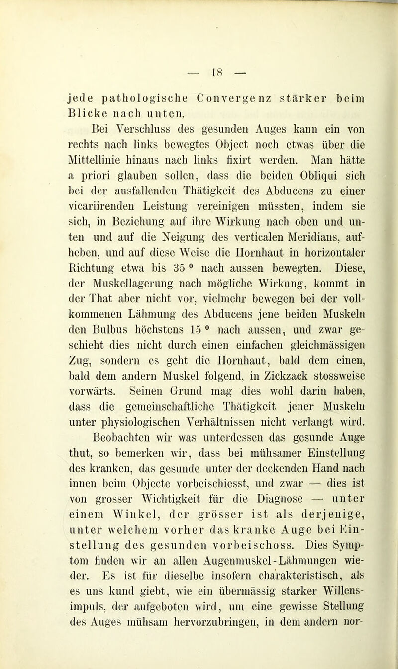 jede pathologische Coiivergenz stärker beim Blicke nach unten. Bei Verschluss des gesunden Auges kann ein von rechts nach links bewegtes Object noch etwas über die Mittellinie hinaus nach links fixirt werden. Man hätte a priori glauben sollen, dass die beiden Obliqui sich bei der ausfallenden Thätigkeit des Abducens zu einer vicariirenden Leistung vereinigen müssten, indem sie sich, in Beziehung auf ihre Wirkung nach oben und un- ten und auf die Neigung des verticalen Meridians, auf- heben, und auf diese Weise die Hornhaut in horizontaler Richtung etwa bis 35 ° nach aussen bewegten. Diese, der Muskellagerung nach mögliche Wirkung, kommt in der That aber nicht vor, vielmehr bewegen bei der voll- kommenen Lähmung des Abducens jene beiden Muskeln den Bulbus höchstens 15® nach aussen, und zwar ge- schieht dies nicht durch einen einfachen gleichmässigen Zug, sondern es geht die Hornhaut, bald dem einen, bald dem andern Muskel folgend, in Zickzack stossweise vorwärts. Seinen Grund mag dies wohl darin haben, dass die gemeinschaftliche Thätigkeit jener Muskeln unter physiologischen Verhältnissen nicht verlangt wird. Beobachten wir was unterdessen das gesunde Auge thut, so bemerken wir, dass bei mühsamer Einstellung des kranken, das gesunde unter der deckenden Hand nach innen beim Objecte vorbeischiesst, und zwar — dies ist von grosser Wichtigkeit für die Diagnose — unter einem Winkel, der grösser ist als derjenige, unter welchem vorher das kranke Auge bei Ein- stellung des gesunden vorbeischoss. Dies Symp- tom linden wir an allen Augenmuskel-Lähmungen wie- der. Es ist für dieselbe insofern charakteristisch, als es uns kund giebt, wie ein übermässig starker Willens- impuls, der aufgeboten wird, um eine gewisse Stellung des Auges mühsam hervorzubringen, in dem andern nor-