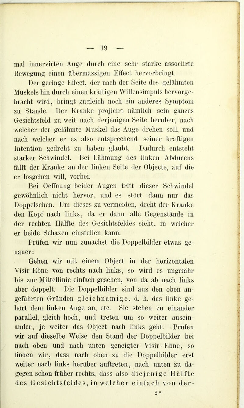 mal iimervirten Auge durch eine sehr starke associirte Bewegung einen übermässigen Effect hervorbringt. Der geringe Effect, der nach der Seite des gelähmten Muskels hin durch einen kräftigen Willensimpuls hervorge- hracht wird, bringt zugleich noch ein anderes Symptom zu Stande. Der Kranke projicirt nämlich sein ganzes Gesichtsfeld zu weit nach derjenigen Seite herüber, nach welcher der gelähmte Muskel das Auge drehen soll, und nach welcher er es also entsprechend seiner kräftigen Intention gedreht zu haben glaubt. Dadurch entsteht starker Schwindel. Bei Lähmung des linken Abducens fällt der Kranke an der linken Seite der Objecte, auf die er losgeheu will, vorbei. Bei Oeffnung beider Augen tritt dieser Schwindel gewöhnlich nicht hervor, und es stört dann nur das Doppelsehen. Um dieses zu vermeiden, dreht der Kranke den Kopf nach links, da er dann alle Gegenstände in der rechten Hälfte des Gesichtsfeldes sieht, in welcher er beide Sehaxen einstellen kann. Prüfen wir nun zunächst die Doppelbilder etwas ge- nauer : Gehen wir mit einem Object in der horizontalen Visir-Ebne von rechts nach links, so wird es ungefähr bis zur Mittellinie einfach gesehen, von da ab nach links aber doppelt. Die Doppelbilder sind aus den oben an- geführten Gründen gleichnamige, d. h. das linke ge- hört dem linken Auge an, etc. Sie stehen zu einander parallel, gleich hoch, und treten um so weiter ausein- ander, je weiter das Object nach links geht. Prüfen wir auf dieselbe Weise den Stand der Doppelbilder bei nach oben und nach unten geneigter Visir-Ebne, so finden wir, dass nach oben zu die Doppelbilder erst weiter nach links herüber auftreten, nach unten zu da- gegen schon früher rechts, dass also diejenige Hälfte des Gesichtsfeldes, in welcher einfach von der- •2*