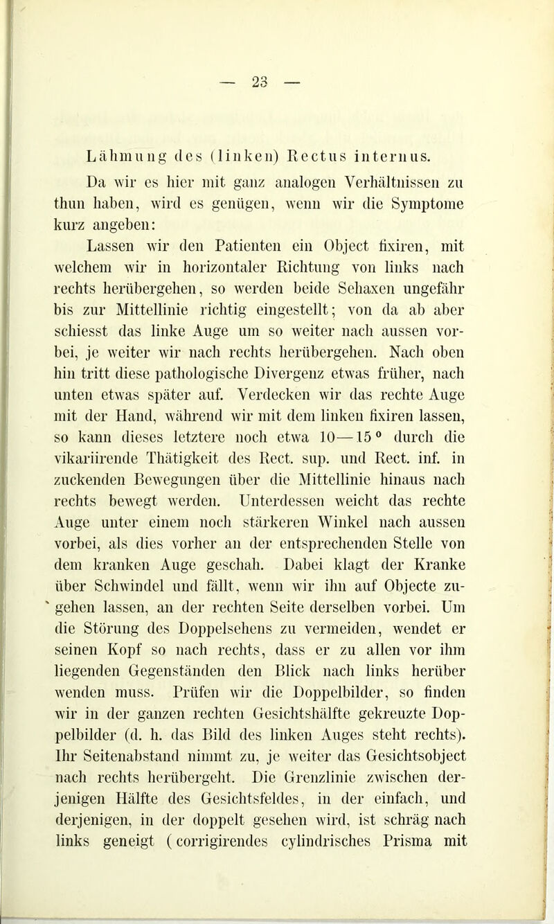 Lälimuiig des (linken) Rectns internus. Da wir es hier mit ganz analogen Verhältnissen zu thuii haben, wird es genügen, wenn wir die Symptome kurz angeben: Lassen wir den Patienten ein Object tixiren, mit welchem wir in horizontaler Richtung von links nach rechts herübergehen, so werden beide Sehaxen ungefähr bis zur Mittellinie richtig eingestellt; von da ab aber schiesst das linke Auge um so weiter nach aussen vor- bei, je weiter wir nach rechts herübergehen. Nach oben hin tritt diese pathologische Divergenz etwas früher, nach unten etwas später auf. Verdecken wir das rechte Auge mit der Hand, während wir mit dem linken tixiren lassen, so kann dieses letztere noch etwa 10—15“ durch die vikariirende Thätigkeit des Reet. sup. und Reet. inf. in zuckenden Bewegungen über die Mittellinie hinaus nach rechts bewegt werden. Unterdessen weicht das rechte Auge unter einem noch stärkeren Winkel nach aussen vorbei, als dies vorher an der entsprechenden Stelle von dem kranken Auge geschah. Dabei klagt der Kranke über Schwindel und fällt, wenn wir ihn auf Objecte zu- ' gehen lassen, an der rechten Seite derselben vorbei. Um die Störung des Doppelsehens zu vermeiden, wendet er seinen Kopf so nach rechts, dass er zu allen vor ihm liegenden Gegenständen den Blick nach links herüber wenden muss. Prüfen wir die Doppelbilder, so finden wir in der ganzen rechten Gesichtshälfte gekreuzte Dop- pelbilder (d. h. das Bild des linken Auges steht rechts). Ihr Seitenabstand nimmt zu, je weiter das Gesichtsobject nach rechts herübergeht. Die Grenzlinie zwischen der- jenigen Hälfte des Gesichtsfeldes, in der einfach, und derjenigen, in der doppelt gesehen wird, ist schräg nach links geneigt (corrigirendes cylindrisches Prisma mit