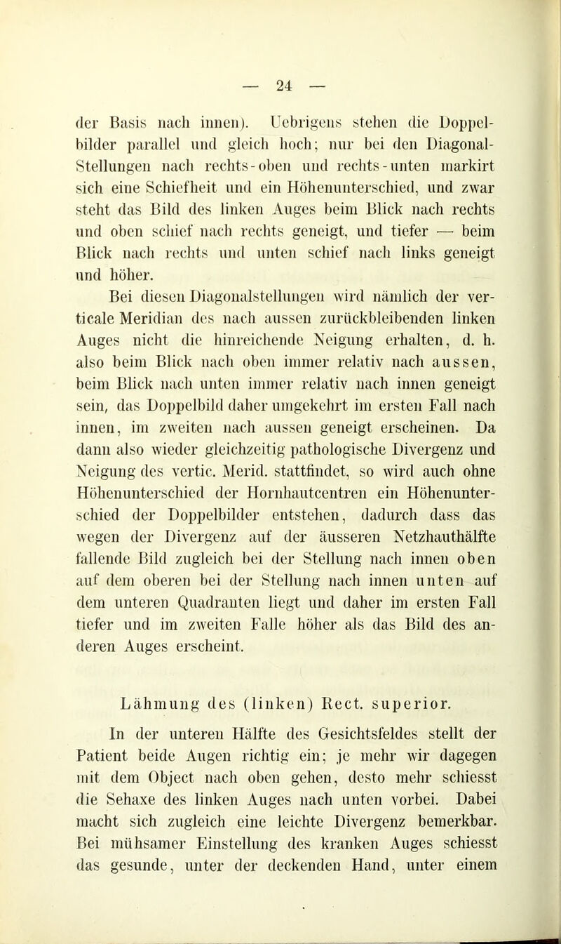 der Basis nach innen). Uebrigens stellen die Doppel- bilder parallel und gleich hoch; nur bei den Diagonal- Stellungen nach rechts-oben und rechts-unten niarkirt sich eine Schiefheit und ein Höhenunterschied, und zwar steht das Bild des linken Auges beim Blick nach rechts und oben schief nach rechts geneigt, und tiefer — beim Blick nach rechts und unten schief nach links geneigt und höher. Bei diesen Diagonalstellungen wird nämlich der ver- ticale Meridian des nach aussen zurückbleibenden linken Auges nicht die hinreichende Neigung erhalten, d. h. also beim Blick nach oben immer relativ nach aussen, beim Blick nach unten immer relativ nach innen geneigt sein, das Doiipelbild daher umgekehrt im ersten Fall nach innen, im zweiten nach aussen geneigt erscheinen. Da dann also wieder gleichzeitig pathologische Divergenz und Neigung des vertic. Merid. statttindet, so wird auch ohne Höhenunterschied der Hornhautcentren ein Höhenunter- schied der Doppelbilder entstehen, dadurch dass das wegen der Divergenz auf der äusseren Netzhauthälfte fallende Bild zugleich bei der Stellung nach innen oben auf dem oberen bei der Stellung nach innen unten auf dem unteren Quadranten liegt und daher im ersten Fall tiefer und im zweiten Falle höher als das Bild des an- deren Auges erscheint. Lähmung des (linken) Reet, superior. ln der unteren Hälfte des Gesichtsfeldes stellt der Patient beide Augen richtig ein; je mehr wir dagegen mit dem Object nach oben gehen, desto mehr schiesst die Sehaxe des linken Auges nach unten vorbei. Dabei macht sich zugleich eine leichte Divergenz bemerkbar. Bei mühsamer Einstellung des kranken Auges schiesst das gesunde, unter der deckenden Hand, unter einem