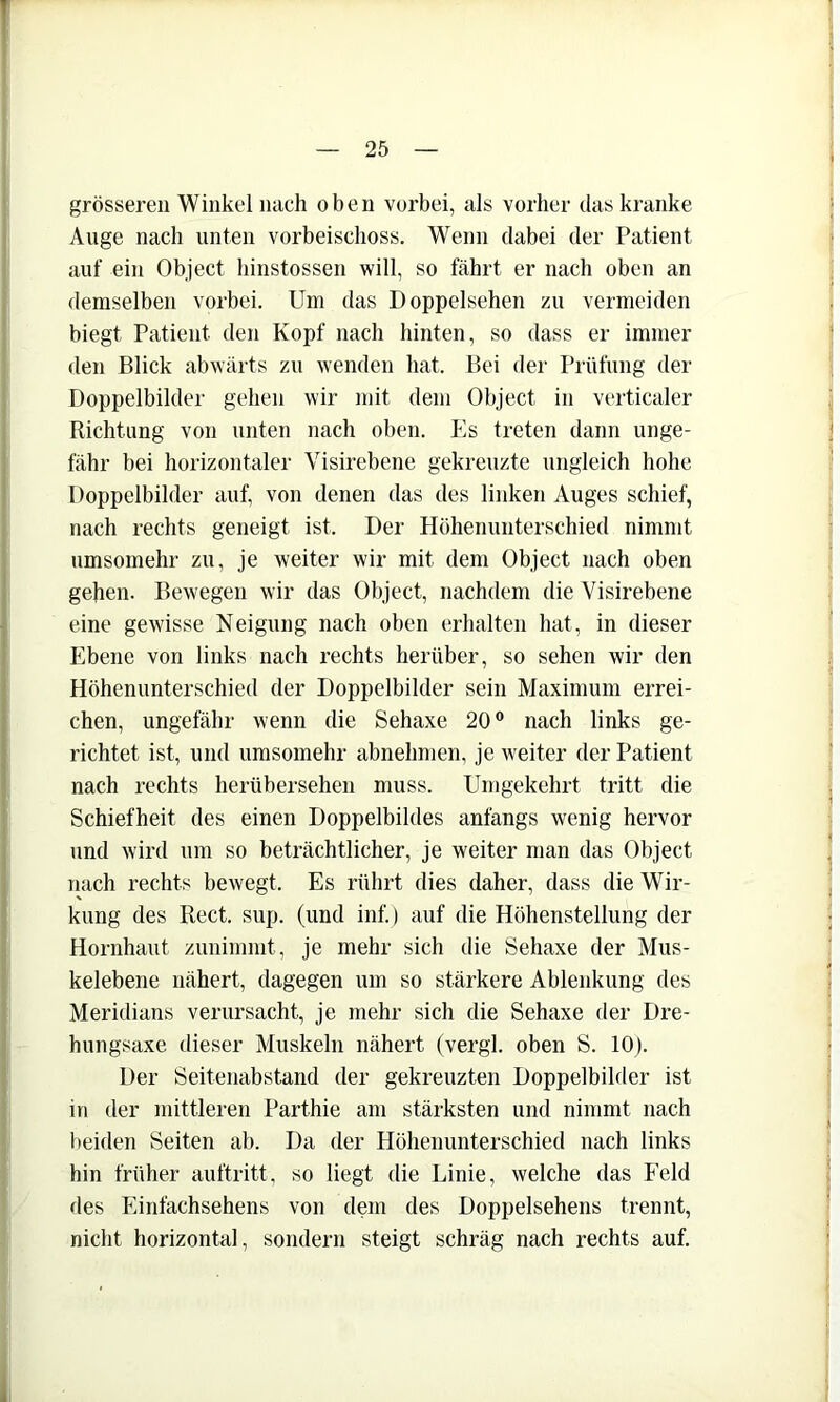 grösseren Winkel nach oben vorbei, als vorher das kranke Auge nach unten vorbeischoss. Wenn dabei der Patient auf ein Object binstossen will, so fährt er nach oben an demselben vorbei. Um das Doppelsehen zu vermeiden biegt Patient den Kopf nach hinten, so dass er immer den Blick abwärts zu wenden hat. Bei der Prüfung der Doppelbilder gehen wir mit dem Object in verticaler Richtung von unten nach oben. Es treten dann unge- fähr bei horizontaler Visirebene gekreuzte ungleich hohe Doppelbilder auf, von denen das des linken Auges schief, nach rechts geneigt ist. Der Höhenunterschied nimmt umsomehr zu, je weiter wir mit dem Object nach oben gehen. Bewegen wir das Object, nachdem die Visirebene eine gewisse Neigung nach oben erhalten hat, in dieser Ebene von links nach rechts herüber, so sehen wir den Höhenunterschied der Doppelbilder sein Maximum errei- chen, ungefähr wenn die Sehaxe 20° nach links ge- richtet ist, und umsomehr abnehmen, je weiter der Patient nach rechts herübersehen muss. Umgekehrt tritt die Schiefheit des einen Doppelbildes anfangs wenig hervor und wird um so beträchtlicher, je weiter man das Object nach rechts bewegt. Es rührt dies daher, dass die Wir- kung des Reet. sup. (und inf.) auf die Höhenstellung der Hornhaut zunimmt, je mehr sich die Sehaxe der Mus- kelebene nähert, dagegen um so stärkere Ablenkung des Meridians verursacht, je mehr sich die Sehaxe der Dre- hungsaxe dieser Muskeln nähert (vergl. oben S. 10). Der Seitenabstand der gekreuzten Doppelbihler ist in der mittleren Parthie am stärksten und nimmt nach beiden Seiten ab. Da der Höhenunterschied nach links hin früher auftritt, so liegt die Linie, welche das IVld des Einfachsehens von dem des Doppelsehens trennt, nicht horizontal, sondern steigt schräg nach rechts auf.