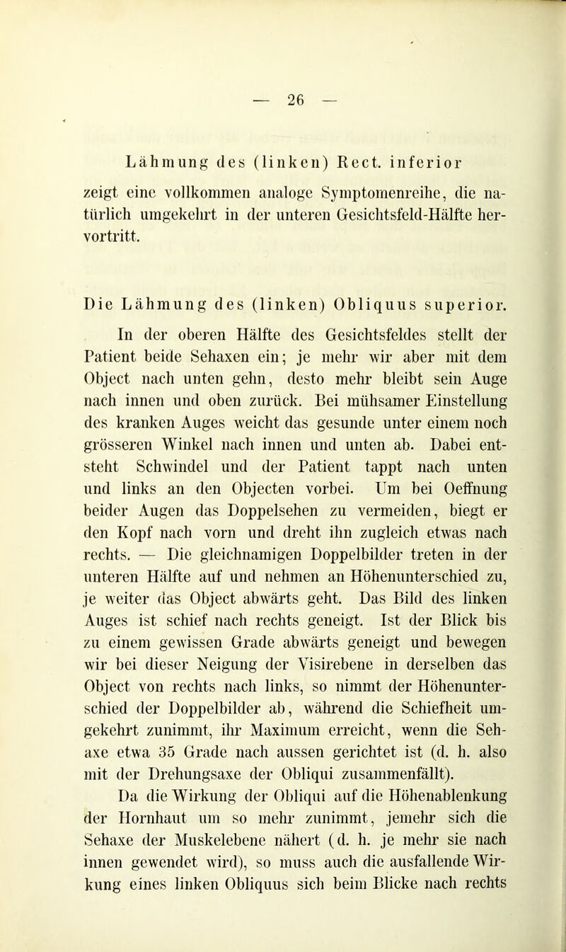Lähmung des (linken) Reet, inferior zeigt eine vollkommen analoge Symptornenreihe, die na- türlich umgekehrt in der unteren Gesichtsfeld-Hälfte her- vortritt. Die Lähmung des (linken) Obliquus superior. In der oberen Hälfte des Gesichtsfeldes stellt der Patient beide Sehaxen ein; je mehr wir aber mit dem Object nach unten gehn, desto mehr bleibt sein Auge nach innen und oben zurück. Bei mühsamer Einstellung des kranken Auges weicht das gesunde unter einem noch grösseren Winkel nach innen und unten ab. Dabei ent- steht Schwindel und der Patient tappt nach unten und links an den Objecten vorbei. Um bei Oeffnung beider Augen das Doppelsehen zu vermeiden, biegt er den Kopf nach vorn und dreht ihn zugleich etwas nach rechts. — Die gleichnamigen Doppelbilder treten in der unteren Hälfte auf und nehmen an Höhenunterschied zu, je weiter das Object abwärts geht. Das Bild des linken Auges ist schief nach rechts geneigt. Ist der Blick bis zu einem gewissen Grade abwärts geneigt und bewegen wir bei dieser Neigung der Visirebene in derselben das Object von rechts nach links, so nimmt der Höhenunter- schied der Doppelbilder ab, wähi’end die Schiefheit um- gekehrt zunimmt, ihr Maximum erreicht, wenn die Seh- axe etwa 35 Grade nach aussen gerichtet ist (d. h. also mit der Drehungsaxe der Obliqui zusammenfällt). Da die Wirkung der Obliqui auf die Höhenablenkung der Hornhaut um so mehr zunimmt, jemehr sich die Sehaxe der Muskelebene nähert (d. h. je mehr sie nach innen gewendet wird), so muss auch die ausfallende Wir- kung eines linken Obliquus sich beim Blicke nach rechts