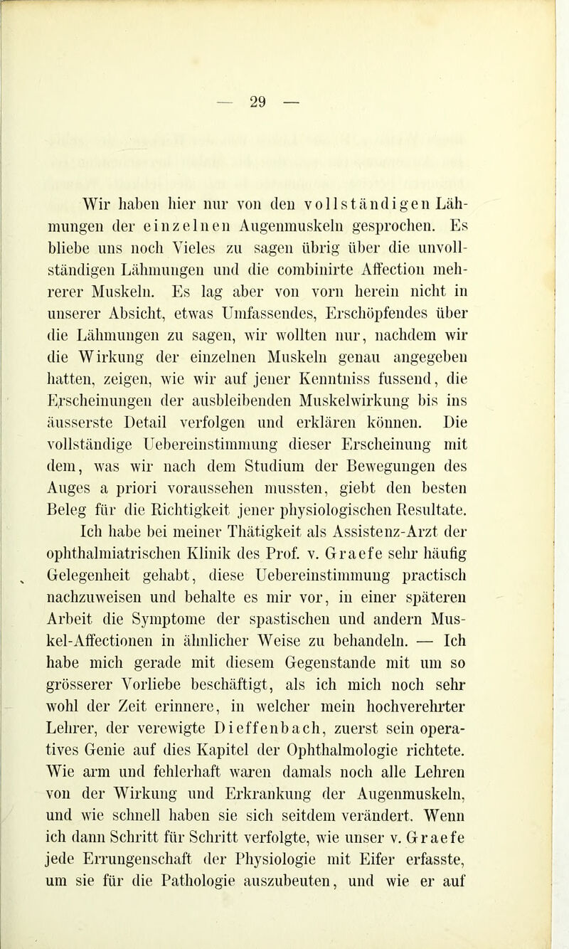 Wir haben hier nur von den vollständigen Läh- mungen der einzelnen Augenmuskeln gesprochen. Es bliebe uns noch Vieles zu sagen übrig über die unvoll- ständigen Lähmungen und die combinirte Aft'ection meh- rerer Muskeln. Es lag aber von vorn herein nicht in unserer Absicht, etwas Umfassendes, Erschöpfendes über die Lähmungen zu sagen, wir wollten nur, nachdem wir die Wirkung der einzelnen Muskeln genau angegeben hatten, zeigen, wie wir auf jener Kenntniss fiissend, die Erscheinungen der ausbleibenden Muskelwirkung bis ins äusserste Detail verfolgen und erklären können. Die vollständige Uebereinstimmung dieser Erscheinung mit dem, was wir nach dem Studium der Bewegungen des Auges a priori voraussehen mussten, giebt den besten Beleg für die Richtigkeit jener physiologischen Resultate. Ich habe bei meiner Thätigkeit als Assistenz-Arzt der ophthalmiatrischen Klinik des Prof. v. Graefe sehr häufig Gelegenheit gehabt, diese Uebereinstimmung practisch nachzuweisen und behalte es mir vor, in einer späteren Arbeit die Symptome der spastischen und andern Mus- kel-Atfectionen in ähnlicher Weise zu behandeln. — Ich habe mich gerade mit diesem Gegenstände mit um so grösserer Vorliebe beschäftigt, als ich mich noch sehr wohl der Zeit erinnere, in welcher mein hochverehrter Lehrer, der verewigte Dieffenbach, zuerst sein opera- tives Genie auf dies Kapitel der Ophthalmologie richtete. Wie arm und fehlerhaft waren damals noch alle Lehren von der Wirkung und Erkrankung der Augenmuskeln, und wie schnell haben sie sich seitdem verändert. Wenn ich dann Schritt für Schritt verfolgte, wie unser v. Graefe jede Errungenschaft der Physiologie mit Eifer erfasste, um sie für die Pathologie auszubeuten, und wie er auf