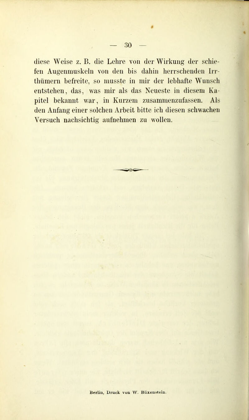 diese Weise z. B. die Lehre von der Wirkung der schie- fen Augenmuskeln von den bis dahin herrsclienden Irr- thümern befreite, so musste in mir der lebhafte Wunsch entstehen, das, was mir als das Neueste in diesem Ka- pitel bekannt war, in Kurzem zusammenzufasseii. Als den Anfang einer solchen Arbeit bitte ich diesen schwachen Versuch nachsichtig aufnehmen zu wollen. Berlin, Druck von W. Büxeustem.