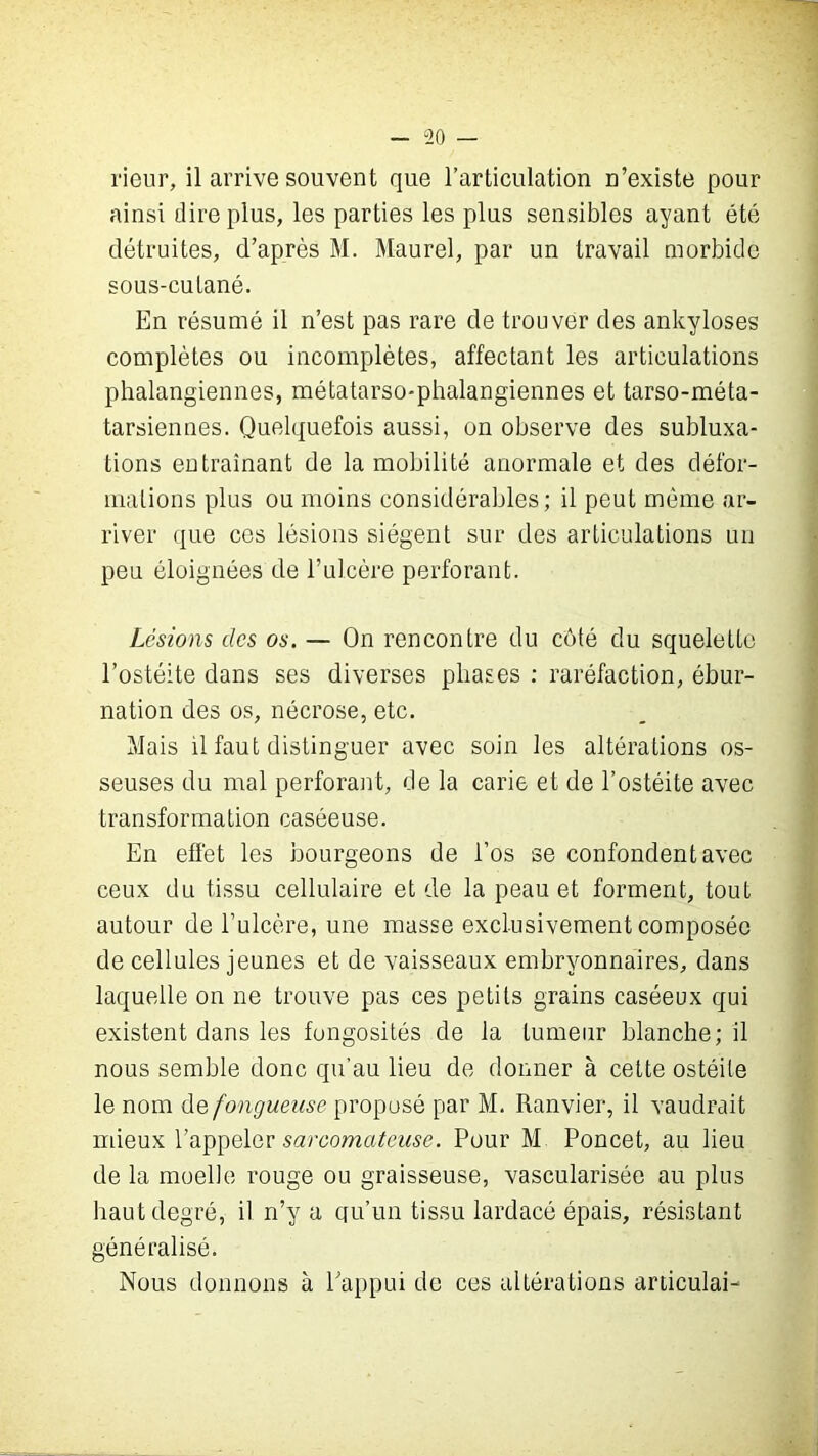 - 20 rieur, il arrive souvent que l’articulation n’existe pour ainsi dire plus, les parties les plus sensibles ayant été détruites, d’après M. Maurel, par un travail morbide sous-cutané. En résumé il n’est pas rare de trouver des ankylosés complètes ou incomplètes, affectant les articulations phalangiennes, métatarso-phalangiennes et tarso-méta- tarsiennes. Quelquefois aussi, on observe des subluxa- tions entraînant de la mobilité anormale et des défor- mations plus ou moins considérables; il peut même ar- river que ces lésions siègent sur des articulations un peu éloignées de l’ulcère perforant. Lésions des os. — On rencontre du côté du squelette l’ostéite dans ses diverses phases : raréfaction, ébur- nation des os, nécrose, etc. Mais il faut distinguer avec soin les altérations os- seuses du mal perforant, de la carie et de l’ostéite avec transformation caséeuse. En effet les bourgeons de l’os se confondent avec ceux du tissu cellulaire et de la peau et forment, tout autour de l’ulcère, une masse exclusivement composée de cellules jeunes et de vaisseaux embryonnaires, dans laquelle on ne trouve pas ces petits grains caséeux qui existent dans les fongosités de la tumeur blanche; il nous semble donc qu’au lieu de donner à cette ostéite le nom de fongueuse proposé par M. Ranvier, il vaudrait mieux l’appeler sarcomateuse. Pour M Poncet, au lieu de la moelle rouge ou graisseuse, vascularisée au plus haut degré, il n’y a qu’un tissu lardacé épais, résistant généralisé. Nous donnons à l'appui de ces altérations articulai-