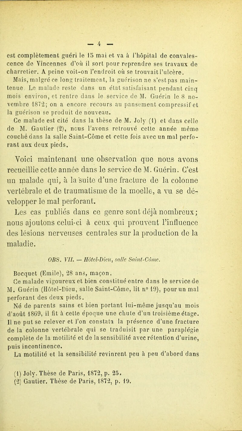 est complètement guéri le 15 mai et va à l’hôpital de convales- cence de Yincennes d’où il sort pour reprendre ses travaux de charretier. A peine voit-on l’endroit où se trouvait l’ulcère. Mais, malgré ce long traitement, la guérison ne s’est pas main- tenue Le malade reste dans un état satisfaisant pendant cinq mois environ, et rentre dans le service de M» Guérin le 8 no- vembre 1872; on a encore recours au pansement compressif et la guérison se produit de nouveau. Ce malade est cité dans la thèse de M. Joly (1) et dans celle de M. Gautier (2), nous l’avons retrouvé cette année même couché dans la salle Sainl-Côme et cette fois avec un mal perfo- rant aux deux pieds. Voici maintenant une observation que nous avons recueillie cette année clans le service de M. Guérin. G’ëst un malade qui, à la suite cl’une fracture de la colonne vertébrale et de traumatisme de la moelle, a vu se dé- velopper le mal perforant. Les cas publiés dans ce genre sont déjà nombreux; nous ajoutons celui-ci à ceux qui prouvent l’influence des lésions nerveuses centrales sur la production de la maladie. OBS. VII. — Hôtel-Dieu, salle Saint-Côme. Bocquet (Emile), 28 ans, maçon. Ce malade vigoureux et bien constitué entre dans le service de M. Guérin (Hôtel-Dieu, salle Saint-Côme, lit n° 19), pour un mal perforant des deux pieds. Né de parents sains et bien portant lui-même jusqu’au mois d’août 1869, il fit à cette époque une chute d’un troisième étage. Il no put se relever et l’on constata la présenco d’une fracture de la colonne vertébrale qui se traduisit par une paraplégie complète de la motilité et de lasensibilité avec rétention d’urine, puis incontinence. La motilité et la sensibilité revinrent peu à peu d’abord dans (1) Joly. Thèse de Paris, 1872, p. 25. (2) Gautier. Thèse de Paris, 1872, p. 19.