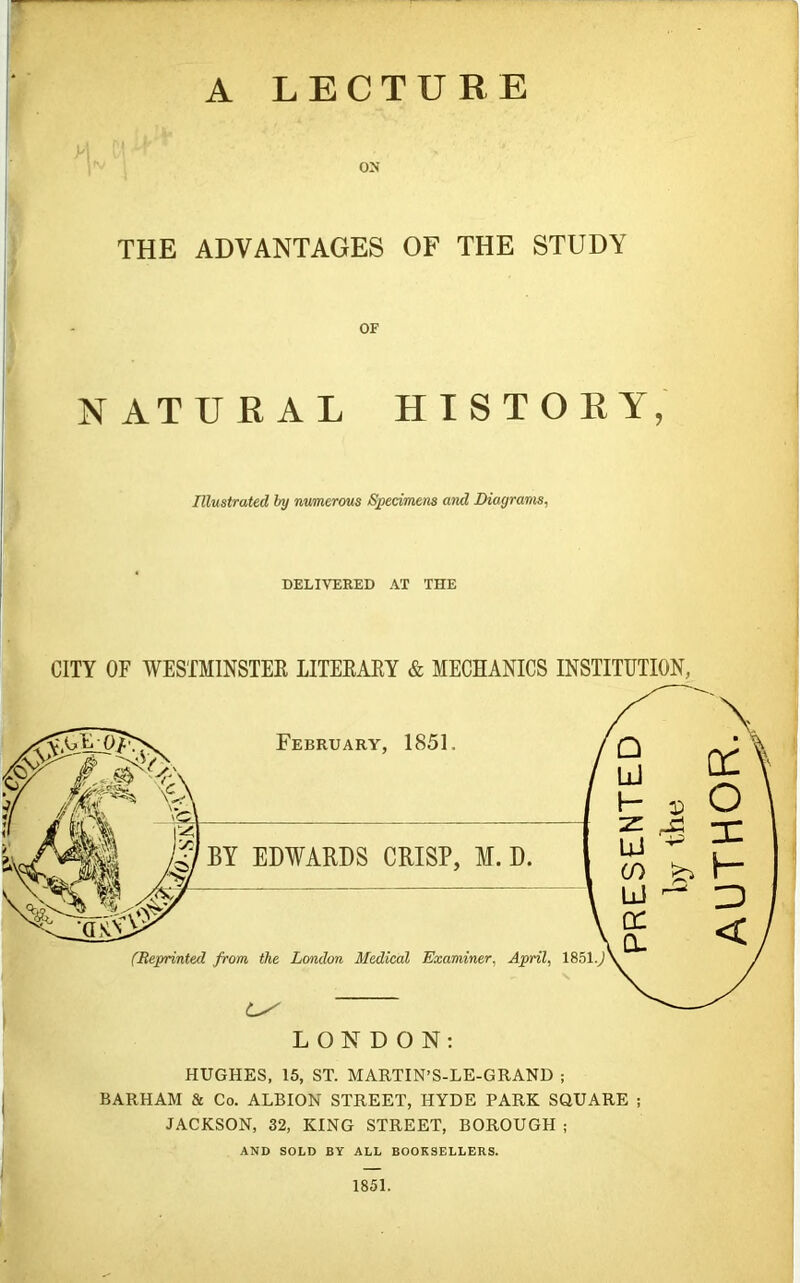 A LECTURE ON THE ADVANTAGES OF THE STUDY OF NATURAL HISTORY, Illustrated by numerous Specimens and Diagrams, DELIVERED AT THE CITY OF WESTMINSTER LITERARY & MECHANICS INSTITUTION, LONDON: HUGHES, 15, ST. MARTIN’S-LE-GRAND ; BARHAM & Co. ALBION STREET, HYDE PARK SQUARE ; JACKSON, 32, KING STREET, BOROUGH ; AND SOLD BY ALL BOOKSELLERS. 1851. AUTHOR