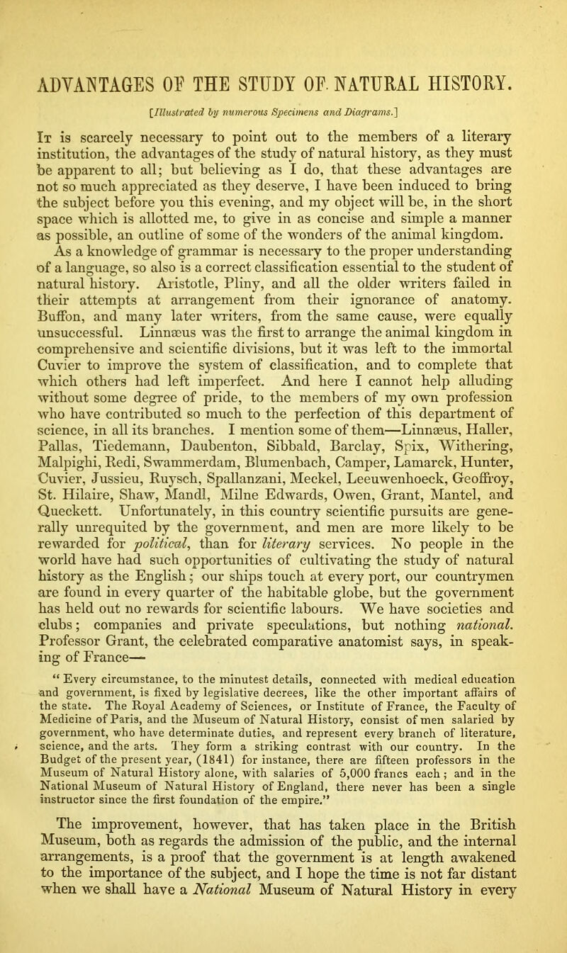 ADVANTAGES OE THE STUDY OF. NATURAL HISTORY. [Illustrated by numerous Specimens ancl Diagrams.] It is scarcely necessary to point out to the members of a literary institution, the advantages of the study of natural history, as they must be apparent to all; but believing as I do, that these advantages are not so much appreciated as they deserve, I have been induced to bring the subject before you this evening, and my object will be, in the short space which is allotted me, to give in as concise and simple a manner as possible, an outline of some of the wonders of the animal kingdom. As a knowledge of grammar is necessary to the proper understanding of a language, so also is a correct classification essential to the student of natural history. Aristotle, Pliny, and all the older writers failed in their attempts at arrangement from their ignorance of anatomy. Buffon, and many later writers, from the same cause, were equally Unsuccessful. Linnaeus was the first to arrange the animal kingdom in comprehensive and scientific divisions, but it was left to the immortal Cuvier to improve the system of classification, and to complete that which others had left imperfect. And here I cannot help alluding without some degree of pride, to the members of my own profession who have contributed so much to the perfection of this department of science, in all its branches. I mention some of them—Linnaeus, Haller, Pallas, Tiedemann, Daubenton, Sibbald, Barclay, Spix, Withering, Malpighi, Redi, Swammerdam, Blumenbach, Camper, Lamarck, Hunter, Cuvier, Jussieu, Ruysch, Spallanzani, Meckel, Leeuwenhoeck, Geoffroy, St. Hilaire, Shaw, Mandl, Milne Edwards, Owen, Grant, Mantel, and Queckett. Unfortunately, in this country scientific pursuits are gene- rally unrequited by the government, and men are more likely to be rewarded for political, than for literary services. No people in the world have had such opportunities of cultivating the study of natural history as the English; our ships touch at every port, our countrymen are found in every quarter of the habitable globe, but the government has held out no rewards for scientific labours. We have societies and clubs; companies and private speculations, but nothing national. Professor Grant, the celebrated comparative anatomist says, in speak- ing of France— “ Every circumstance, to the minutest details, connected with medical education and government, is fixed by legislative decrees, like the other important affairs of the state. The Royal Academy of Sciences, or Institute of France, the Faculty of Medicine of Paris, and the Museum of Natural History, consist of men salaried by government, who have determinate duties, and represent every branch of literature, science, and the arts. They form a striking contrast with our country. In the Budget of the present year, (1841) for instance, there are fifteen professors in the Museum of Natural History alone, with salaries of 5,000 francs each ; and in the National Museum of Natural History of England, there never has been a single instructor since the first foundation of the empire.” The improvement, however, that has taken place in the British Museum, both as regards the admission of the public, and the internal arrangements, is a proof that the government is at length awakened to the importance of the subject, and I hope the time is not far distant when we shall have a National Museum of Natural History in every