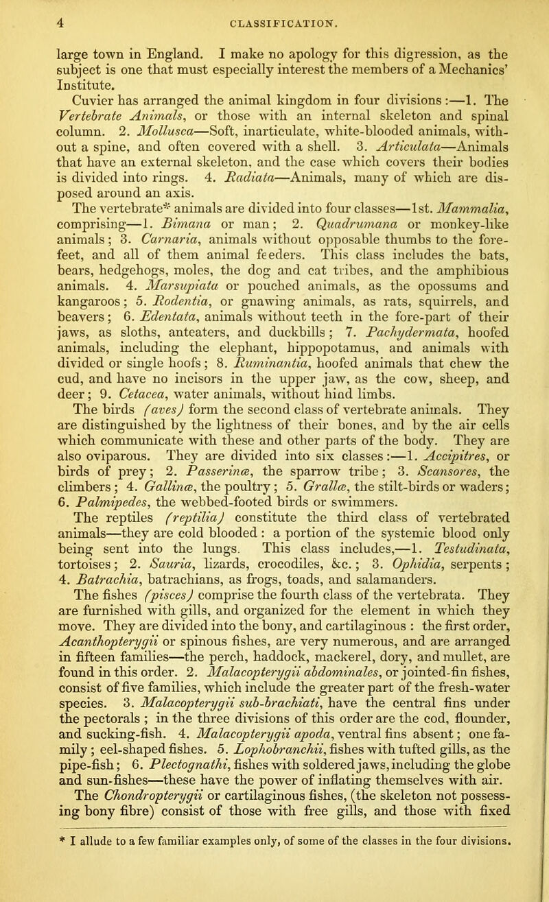 large town in England. I make no apology for this digression, as the subject is one that must especially interest the members of a Mechanics’ Institute. Cuvier has arranged the animal kingdom in four divisions :—1. The Vertebrate Animals, or those with an internal skeleton and spinal column. 2. Mollusca—Soft, inarticulate, white-blooded animals, with- out a spine, and often covered with a shell. 3. Articulata—Animals that have an external skeleton, and the case which covers their bodies is divided into rings. 4. Radiata—Animals, many of which are dis- posed around an axis. The vertebrate* animals are divided into four classes—1st. Mammalia, comprising—1. Bimana or man; 2. Quadrumana or monkey-like animals; 3. Carnaria, animals without opposable thumbs to the fore- feet, and all of them animal feeders. This class includes the bats, bears, hedgehogs, moles, the dog and cat tribes, and the amphibious animals. 4. Marsupiatu or pouched animals, as the opossums and kangaroos; 5. Rodentia, or gnawing animals, as rats, squirrels, and beavers; 6. Edentata, animals without teeth in the fore-part of their jaws, as sloths, anteaters, and duckbills; 7. Pachydermata, hoofed animals, including the elephant, hippopotamus, and animals with divided or single hoofs; 8. Ruminantia, hoofed animals that chew the cud, and have no incisors in the upper jaw, as the cow, sheep, and deer; 9. Cetacea, water animals, without hind limbs. The birds fares) form the second class of vertebrate animals. They are distinguished by the lightness of their bones, and by the air cells which communicate with these and other parts of the body. They are also oviparous. They are divided into six classes:—1. Accipitres, or birds of prey; 2. Passerines, the sparrow tribe; 3. Scansores, the climbers; 4. Gallince, the poultry; 5. Grallce, the stilt-birds or waders; 6. Palmipedes, the webbed-footed birds or swimmers. The reptiles freptiliaj constitute the third class of vertebrated animals—they are cold blooded : a portion of the systemic blood only being sent into the lungs. This class includes,—1. Testudinata, tortoises; 2. Sauria, lizards, crocodiles, &c.; 3. Ophidia, serpents; 4. Batrachia, batrachians, as frogs, toads, and salamanders. The fishes fpisces) comprise the fourth class of the vertebrata. They are furnished with gills, and organized for the element in which they move. They are divided into the bony, and cartilaginous : the first order, Acanthopterygii or spinous fishes, are very numerous, and are arranged in fifteen families—the perch, haddock, mackerel, dory, and mullet, are found in this order. 2. Malacopterygii abdominales, or jointed-fin fishes, consist of five families, which include the greater part of the fresh-water species. 3. Malacopterygii sub-brachiati, have the central fins under the pectorals ; in the three divisions of this order are the cod, flounder, and sucking-fish. 4. Malacopterygii apocla, ventral fins absent; one fa- mily ; eel-shaped fishes. 5. Lophobranchii, fishes with tufted gills, as the pipe-fish; 6. Plectognathi, fishes with soldered jaws, including the globe and sun-fishes—these have the power of inflating themselves with air. The Chondropterygii or cartilaginous fishes, (the skeleton not possess- ing bony fibre) consist of those with free gills, and those with fixed * I allude to a few familiar examples only, of some of the classes in the four divisions.