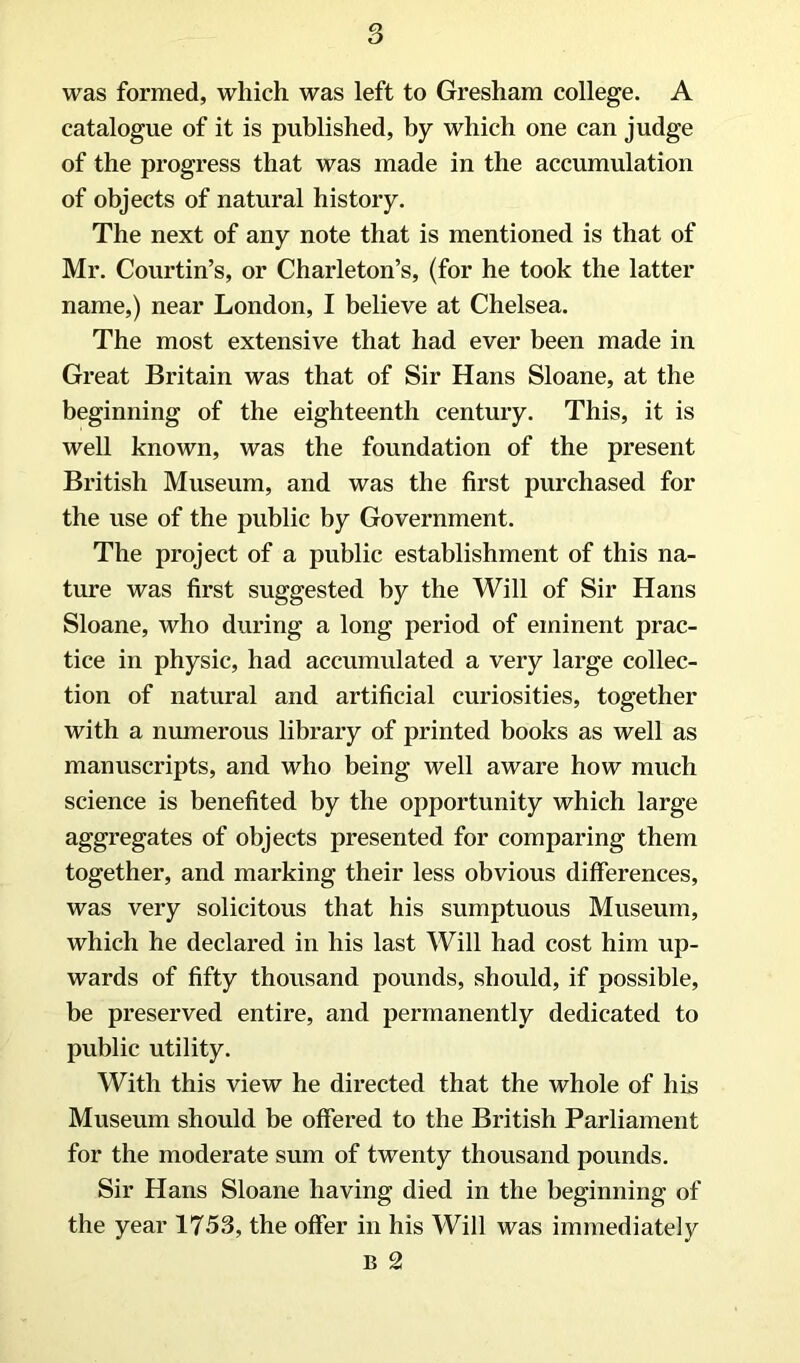 was formed, which was left to Gresham college. A catalogue of it is published, by which one can judge of the progress that was made in the accumulation of objects of natural history. The next of any note that is mentioned is that of Mr. Courtin’s, or Charleton’s, (for he took the latter name,) near London, I believe at Chelsea. The most extensive that had ever been made in Great Britain was that of Sir Hans Sloane, at the beginning of the eighteenth century. This, it is well known, was the foundation of the present British Museum, and was the first purchased for the use of the public by Government. The project of a public establishment of this na- time was first suggested by the Will of Sir Hans Sloane, who during a long period of eminent prac- tice in physic, had accumulated a very large collec- tion of natural and artificial curiosities, together with a numerous library of printed books as well as manuscripts, and who being well aware how much science is benefited by the opportunity which large aggregates of objects presented for comparing them together, and marking their less obvious differences, was very solicitous that his sumptuous Museum, which he declared in his last Will had cost him up- wards of fifty thousand pounds, should, if possible, be preserved entire, and permanently dedicated to public utility. With this view he directed that the whole of his Museum should be offered to the British Parliament for the moderate sum of twenty thousand pounds. Sir Hans Sloane having died in the beginning of the year 1753, the offer in his Will was immediately