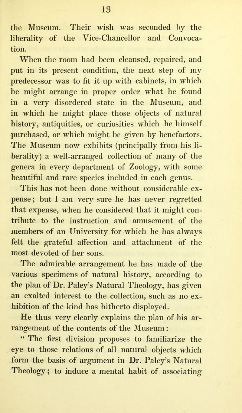 the Museum. Their wish was seconded by the liberality of the Vice-Chancellor and Convoca- tion. When the room had been cleansed, repaired, and put in its present condition, the next step of my predecessor was to fit it up with cabinets, in which he might arrange in proper order what he found in a very disordered state in the Museum, and in which he might place those objects of natural history, antiquities, or curiosities which he himself purchased, or which might be given by benefactors. The Museum now exhibits (principally from his li- berality) a well-arranged collection of many of the genera in every department of Zoology, with some beautiful and rare species included in each genus. This has not been done without considerable ex- pense ; but I am very sure he has never regretted that expense, when he considered that it might con- tribute to the instruction and amusement of the members of an University for which he has always felt the grateful affection and attachment of the most devoted of her sons. The admirable arrangement he has made of the various specimens of natural history, according to the plan of Dr. Paley’s Natural Theology, has given an exalted interest to the collection, such as no ex- hibition of the kind has hitherto displayed. He thus very clearly explains the plan of his ar- rangement of the contents of the Museum: “ The first division proposes to familiarize the eye to those relations of all natural objects which form the basis of argument in Dr. Paley’s Natural Theology; to induce a mental habit of associating