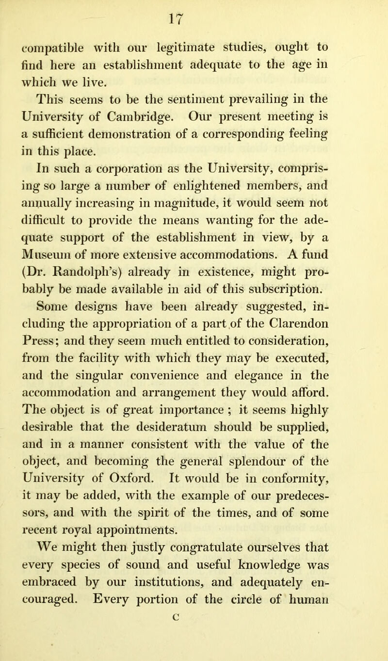 compatible with our legitimate studies, ought to find here an establishment adequate to the age in which we live. This seems to be the sentiment prevailing in the University of Cambridge. Our present meeting is a sufficient demonstration of a corresponding feeling in this place. In such a corporation as the University, compris- ing so large a number of enlightened members, and anuually increasing in magnitude, it would seem not difficult to provide the means wanting for the ade- quate support of the establishment in view, by a Museum of more extensive accommodations. A fund (Dr. Randolph’s) already in existence, might pro- bably be made available in aid of this subscription. Some designs have been already suggested, in- cluding the appropriation of a part of the Clarendon Press; and they seem much entitled to consideration, from the facility with which they may be executed, and the singular convenience and elegance in the accommodation and arrangement they would afford. The object is of great importance ; it seems highly desirable that the desideratum should be supplied, and in a manner consistent with the value of the object, and becoming the general splendour of the University of Oxford. It would be in conformity, it may be added, with the example of our predeces- sors, and with the spirit of the times, and of some recent royal appointments. We might then justly congratulate ourselves that every species of sound and useful knowledge was embraced by our institutions, and adequately en- couraged. Every portion of the circle of human c