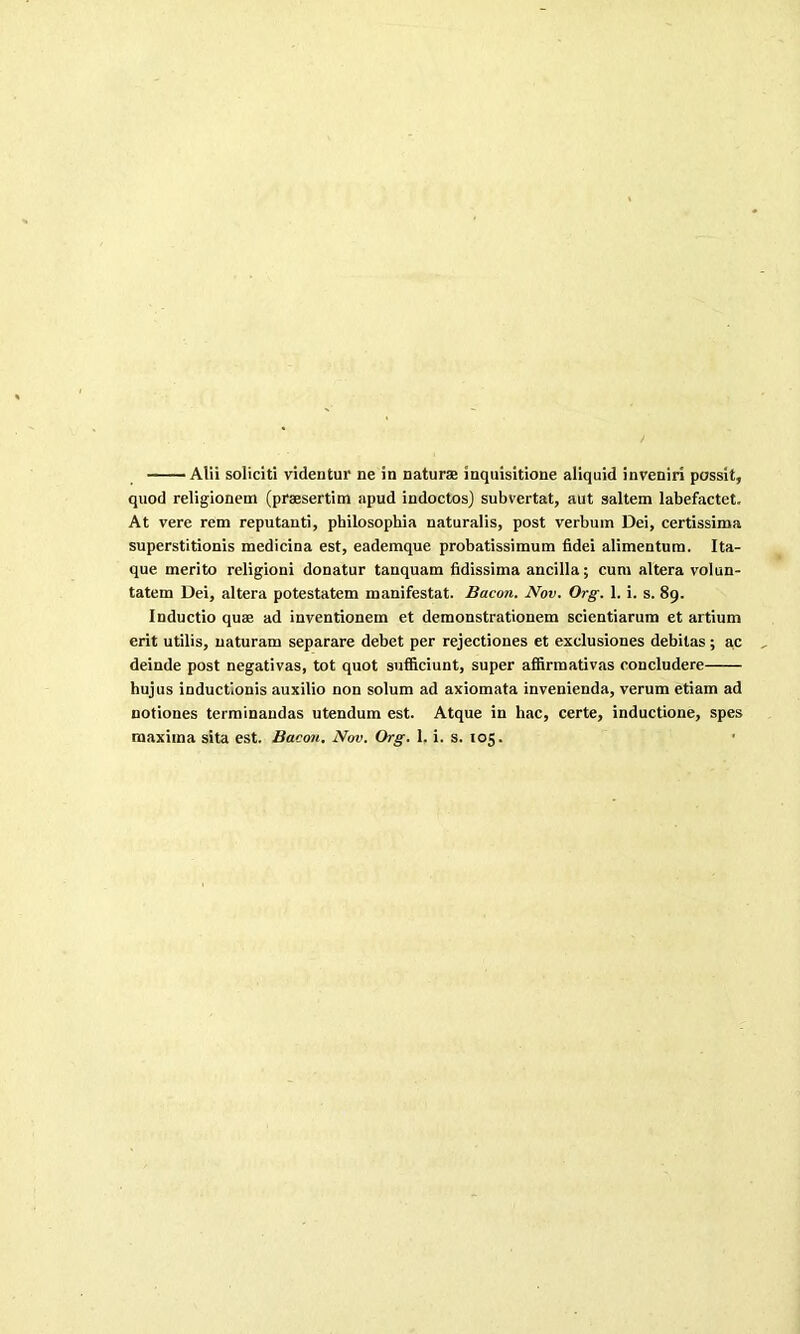 Alii soliciti videntur ne in naturas inquisitione aliquid inveniri possit, quod religionem (praesertitn apud indoctos) subvertat, aut saltern labefactet. At vere rem reputanti, philosopbia naturalis, post verbum Dei, certissima superstitionis medicina est, eademque probatissimum fidei alimentura. Ita- que merito religioni donatur tanquam fidissima ancilla; cum altera volun- tatem Dei, altera potestatem manifestat. Bacon. Nov. Org. 1. i. s. 89. Inductio quae ad inventionem et demonstrationem scientiarum et artium erit utilis, naturam separare debet per rejectiones et exclusiones debilas; ac deinde post negativas, tot quot sufficiunt, super affirmativas concludere hujus inductionis auxilio non solum ad axiomata invenienda, verum etiam ad notiones terminandas utendum est. Atque in liac, certe, inductione, spes maxima sita est. Bacon. Nov. Org. 1. i. s. 105.