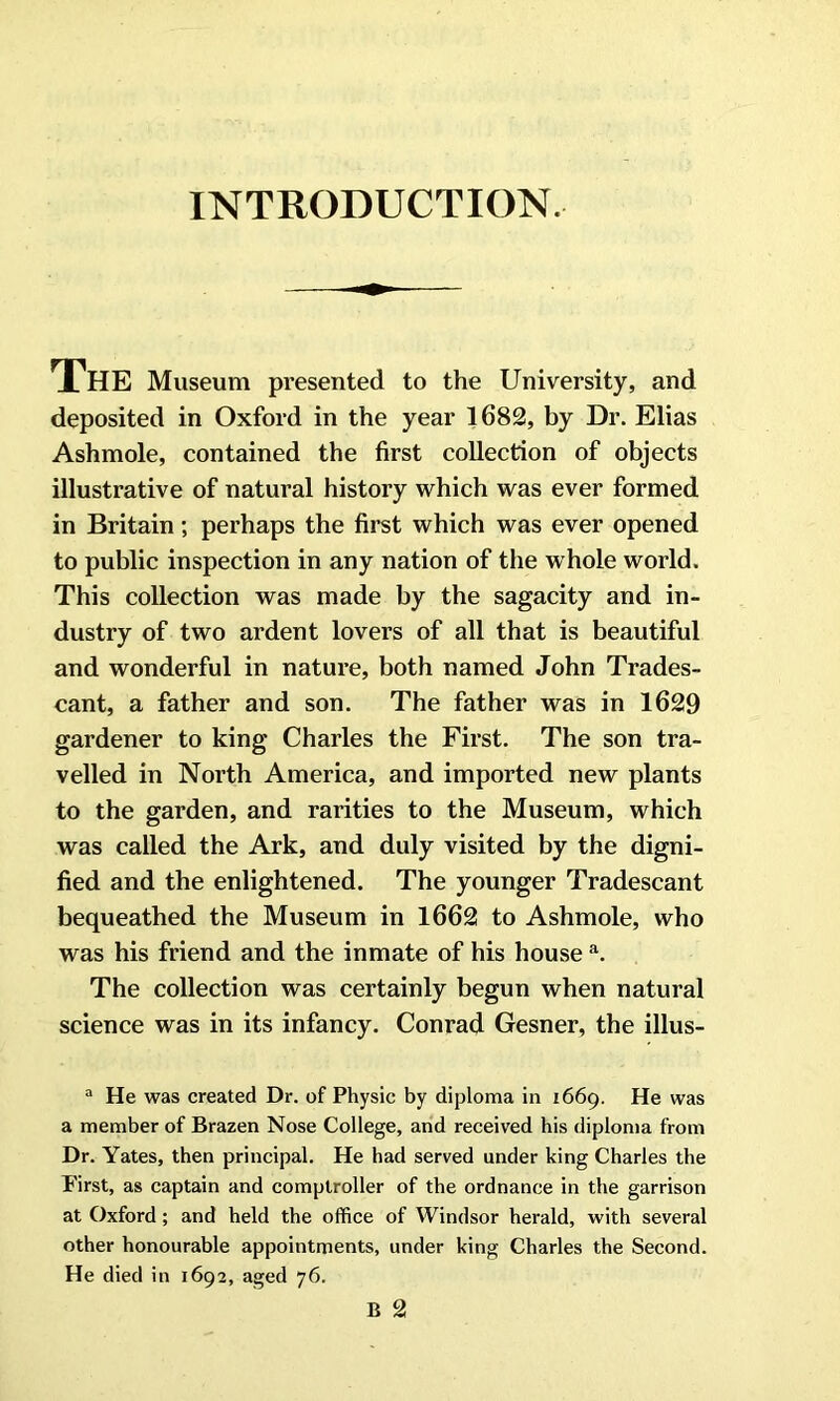 INTRODUCTION. The Museum presented to the University, and deposited in Oxford in the year 1682, by Dr. Elias Ashmole, contained the first collection of objects illustrative of natural history which was ever formed in Britain; perhaps the first which was ever opened to public inspection in any nation of the w hole world. This collection was made by the sagacity and in- dustry of two ardent lovers of all that is beautiful and wonderful in nature, both named John Trades- cant, a father and son. The father was in 1629 gardener to king Charles the First. The son tra- velled in North America, and imported new plants to the garden, and rarities to the Museum, which was called the Ark, and duly visited by the digni- fied and the enlightened. The younger Tradescant bequeathed the Museum in 1662 to Ashmole, who was his friend and the inmate of his house a. The collection was certainly begun when natural science was in its infancy. Conrad Gesner, the illus- a He was created Dr. of Physic by diploma in 1669. He was a member of Brazen Nose College, and received his diploma from Dr. Yates, then principal. He had served under king Charles the First, as captain and comptroller of the ordnance in the garrison at Oxford; and held the office of Windsor herald, with several other honourable appointments, under king Charles the Second. He died in 1692, aged 76.