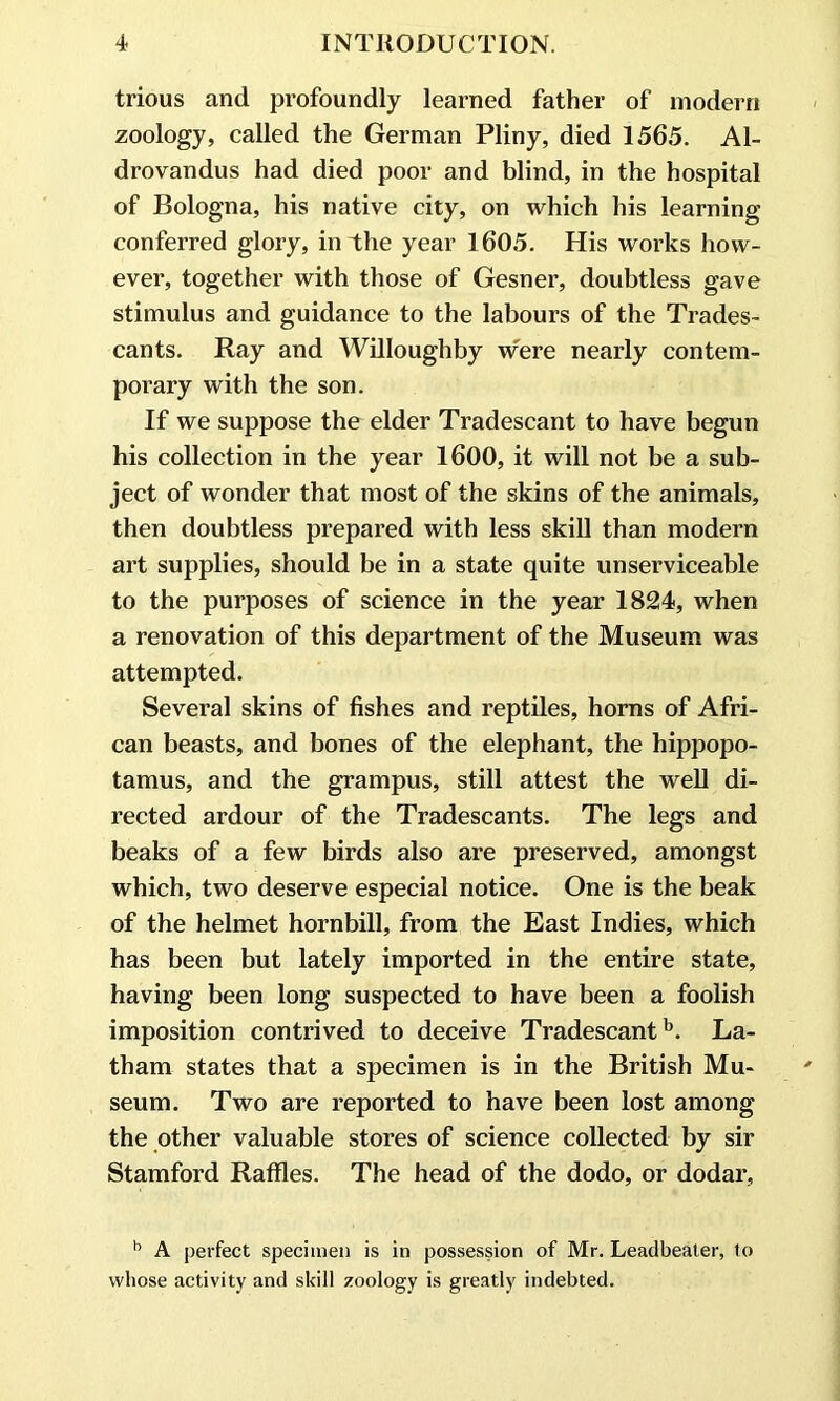trious and profoundly learned father of modern zoology, called the German Pliny, died 1565. Al- drovandus had died poor and blind, in the hospital of Bologna, his native city, on which his learning conferred glory, in the year 1605. His works how- ever, together with those of Gesner, doubtless gave stimulus and guidance to the labours of the Trades- cants. Ray and Willoughby w'ere nearly contem- porary with the son. If we suppose the elder Tradescant to have begun his collection in the year 1600, it will not be a sub- ject of wonder that most of the skins of the animals, then doubtless prepared with less skill than modern art supplies, should be in a state quite unserviceable to the purposes of science in the year 1824, when a renovation of this department of the Museum was attempted. Several skins of fishes and reptiles, horns of Afri- can beasts, and bones of the elephant, the hippopo- tamus, and the grampus, still attest the well di- rected ardour of the Tradescants. The legs and beaks of a few birds also are preserved, amongst which, two deserve especial notice. One is the beak of the helmet hornbill, from the East Indies, which has been but lately imported in the entire state, having been long suspected to have been a foolish imposition contrived to deceive Tradescantb. La- tham states that a specimen is in the British Mu- seum. Two are reported to have been lost among the other valuable stores of science collected by sir Stamford Raffles. The head of the dodo, or dodar, b A perfect specimen is in possession of Mr. Leadbeater, to whose activity and skill zoology is greatly indebted.