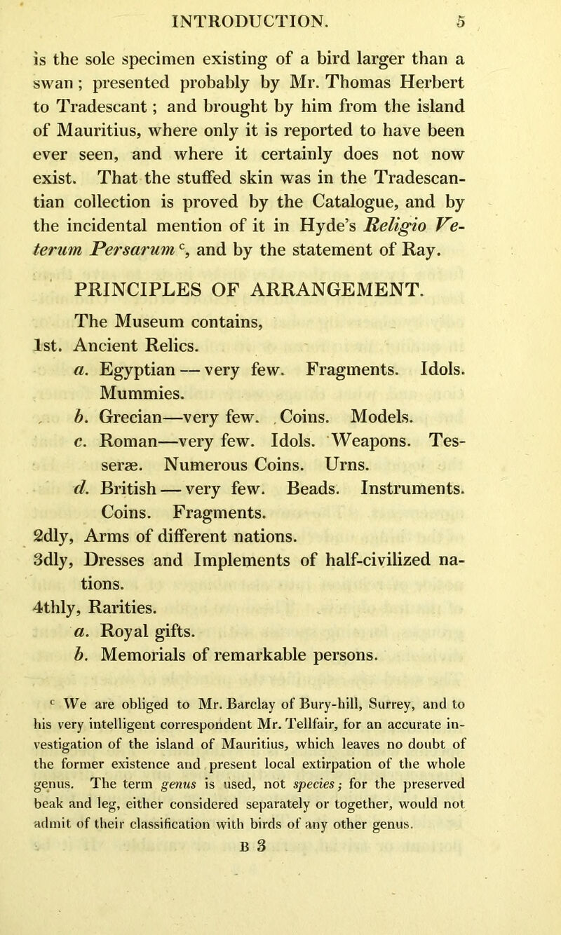 is the sole specimen existing of a bird larger than a swan ; presented probably by Mr. Thomas Herbert to Tradescant; and brought by him from the island of Mauritius, where only it is reported to have been ever seen, and where it certainly does not now exist. That the stuffed skin was in the Tradescan- tian collection is proved by the Catalogue, and by the incidental mention of it in Hyde’s Religio Ve- terum Persarumc, and by the statement of Ray. PRINCIPLES OF ARRANGEMENT. The Museum contains, 1st. Ancient Relics. a. Egyptian — very few. Fragments. Idols. Mummies. b. Grecian—very few. Coins. Models. c. Roman—very few. Idols. Weapons. Tes- serae. Numerous Coins. Urns. d. British — very few. Beads. Instruments. Coins. Fragments. 2dly, Arms of different nations. 3dly, Dresses and Implements of half-civilized na- tions. 4thly, Rarities. a. Royal gifts. b. Memorials of remarkable persons. c We are obliged to Mr. Barclay of Bury-hill, Surrey, and to his very intelligent correspondent Mr. Tellfair, for an accurate in- vestigation of the island of Mauritius, which leaves no doubt of the former existence and present local extirpation of the whole genus. The term genus is used, not species; for the preserved beak and leg, either considered separately or together, would not admit of their classification with birds of any other genus. B 3