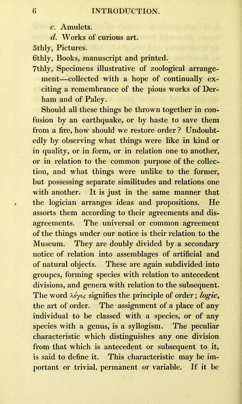 c. Amulets. cl. Works of curious art. 5thly, Pictures. 6thly, Books, manuscript and printed. 7thly, Specimens illustrative of zoological arrange- ment—collected with a hope of continually ex- citing a remembrance of the pious works of Der- ham and of Paley. Should all these things be thrown together in con- fusion by an earthquake, or by haste to save them from a fire, how should we restore order ? Undoubt- edly by observing what things were like in kind or in quality, or in form, or in relation one to another, or in relation to the common purpose Of the collec- tion, and what things were unlike to the former, but possessing separate similitudes and relations one with another. It is just in the same manner that the logician arranges ideas and propositions. He assorts them according to their agreements and dis- agreements. The universal or common agreement of the things under our notice is their relation to the Museum. They are doubly divided by a secondary notice of relation into assemblages of artificial and of natural objects. These are again subdivided into groupes, forming species with relation to antecedent divisions, and genera with relation to the subsequent. The word Xoyog signifies the principle of order; logic, the art of order. The assignment of a place of any individual to be classed with a species, or of any species with a genus, is a syllogism. The peculiar characteristic which distinguishes any one division from that which is antecedent or subsequent to it, is said to define it. This characteristic may be im- portant or trivial, permanent or variable. If it be