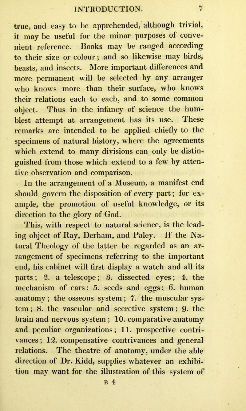 true, and easy to be apprehended, although trivial, it may be useful for the minor purposes of conve- nient reference. Books may be ranged according to their size or colour; and so likewise may birds, beasts, and insects. More important differences and more permanent will be selected by any arranger who knows more than their surface, who knows their relations each to each, and to some common object. Thus in the infancy of science the hum- blest attempt at arrangement has its use. These remarks are intended to be applied chiefly to the specimens of natural history, where the agreements which extend to many divisions can only be distin- guished from those which extend to a few by atten- tive observation and comparison. In the arrangement of a Museum, a manifest end should govern the disposition of every part; for ex- ample, the promotion of useful knowledge, or its direction to the glory of God. This, with respect to natural science, is the lead- ing object of Ray, Derham, and Paley. If the Na- tural Theology of the latter be regarded as an ar- rangement of specimens referring to the important end, his cabinet will first display a watch and all its parts; 2. a telescope; 3. dissected eyes; 4. the mechanism of ears; 5. seeds and eggs; 6. human anatomy; the osseous system ; 7. the muscular sys- tem ; 8. the vascular and secretive system; 9- the brain and nervous system ; 10. comparative anatomy and peculiar organizations; 11. prospective contri- vances; 12. compensative contrivances and general relations. The theatre of anatomy, under the able direction of Dr. Kidd, supplies whatever an exhibi- tion may want for the illustration of this system of