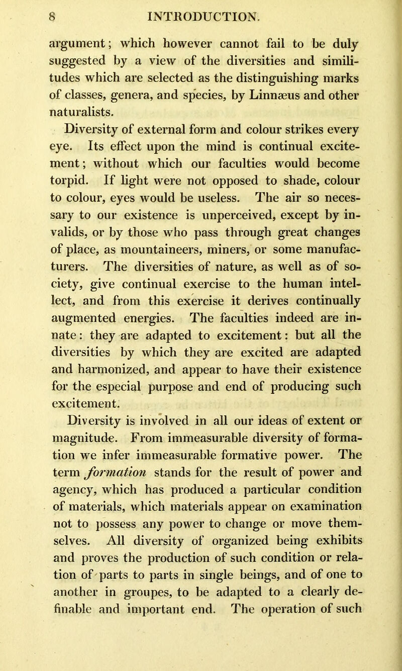 argument; which however cannot fail to be duly suggested by a view of the diversities and simili- tudes which are selected as the distinguishing marks of classes, genera, and species, by Linnaeus and other naturalists. Diversity of external form and colour strikes every eye. Its effect upon the mind is continual excite- ment ; without which our faculties would become torpid. If light were not opposed to shade, colour to colour, eyes would be useless. The air so neces- sary to our existence is unperceived, except by in- valids, or by those who pass through great changes of place, as mountaineers, miners, or some manufac- turers. The diversities of nature, as well as of so- ciety, give continual exercise to the human intel- lect, and from this exercise it derives continually augmented energies. The faculties indeed are in- nate : they are adapted to excitement: but all the diversities by which they are excited are adapted and harmonized, and appear to have their existence for the especial purpose and end of producing such excitement. Diversity is involved in all our ideas of extent or magnitude. From immeasurable diversity of forma- tion we infer immeasurable formative power. The term formation stands for the result of power and agency, which has produced a particular condition of materials, which materials appear on examination not to possess any power to change or move them- selves. All diversity of organized being exhibits and proves the production of such condition or rela- tion of parts to parts in single beings, and of one to another in groupes, to be adapted to a clearly de- finable and important end. The operation of such