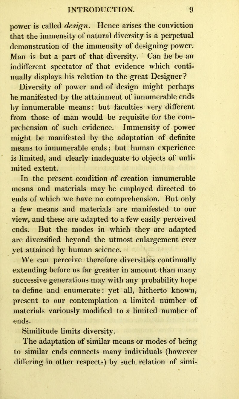 power is called design. Hence arises the conviction that the immensity of natural diversity is a perpetual demonstration of the immensity of designing power. Man is but a part of that diversity. Can he be an indifferent spectator of that evidence which conti- nually displays his relation to the great Designer ? Diversity of power and of design might perhaps be manifested by the attainment of innumerable ends by innumerable means: but faculties very different from those of man would be requisite for the com- prehension of such evidence. Immensity of power might be manifested by the adaptation of definite means to innumerable ends; but human experience is limited, and clearly inadequate to objects of unli- mited extent. In the present condition of creation innumerable means and materials may be employed directed to ends of which we have no comprehension. But only a few means and materials are manifested to our view, and these are adapted to a few easily perceived ends. But the modes in which they are adapted are diversified beyond the utmost enlargement ever yet attained by human science. We can perceive therefore diversities continually extending before us far greater in amount than many successive generations may with any probability hope to define and enumerate: yet all, hitherto known, present to our contemplation a limited number of materials variously modified to a limited number of ends. Similitude limits diversity. The adaptation of similar means or modes of being to similar ends connects many individuals (however differing in other respects) by such relation of simi-