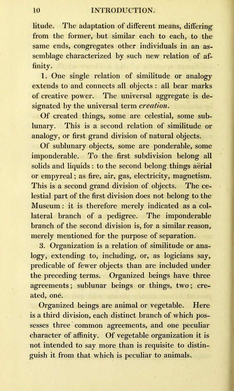 litude. The adaptation of different means, differing from the former, but similar each to each, to the same ends, congregates other individuals in an as- semblage characterized by such new relation of af- finity. 1. One single relation of similitude or analogy extends to and connects all objects : all bear marks of creative power. The universal aggregate is de- signated by the universal term creation. Of created things, some are celestial, some sub- lunary. This is a second relation of similitude or analogy, or first grand division of natural objects. Of sublunary objects, some are ponderable, some imponderable. To the first subdivision belong all solids and liquids : to the second belong things aerial or empyreal; as fire, air, gas, electricity, magnetism. This is a second grand division of objects. The ce- lestial part of the first division does not belong to the Museum: it is therefore merely indicated as a col- lateral branch of a pedigree. The imponderable branch of the second division is, for a similar reason, merely mentioned for the purpose of separation. 3. Organization is a relation of similitude or ana- logy, extending to, including, or, as logicians say, predicable of fewer objects than are included under the preceding terms. Organized beings have three agreements; sublunar beings or things, two; cre- ated, one. Organized beings are animal or vegetable. Here is a third division, each distinct branch of which pos- sesses three common agreements, and one peculiar character of affinity. Of vegetable organization it is not intended to say more than is requisite to distin- guish it from that which is peculiar to animals.