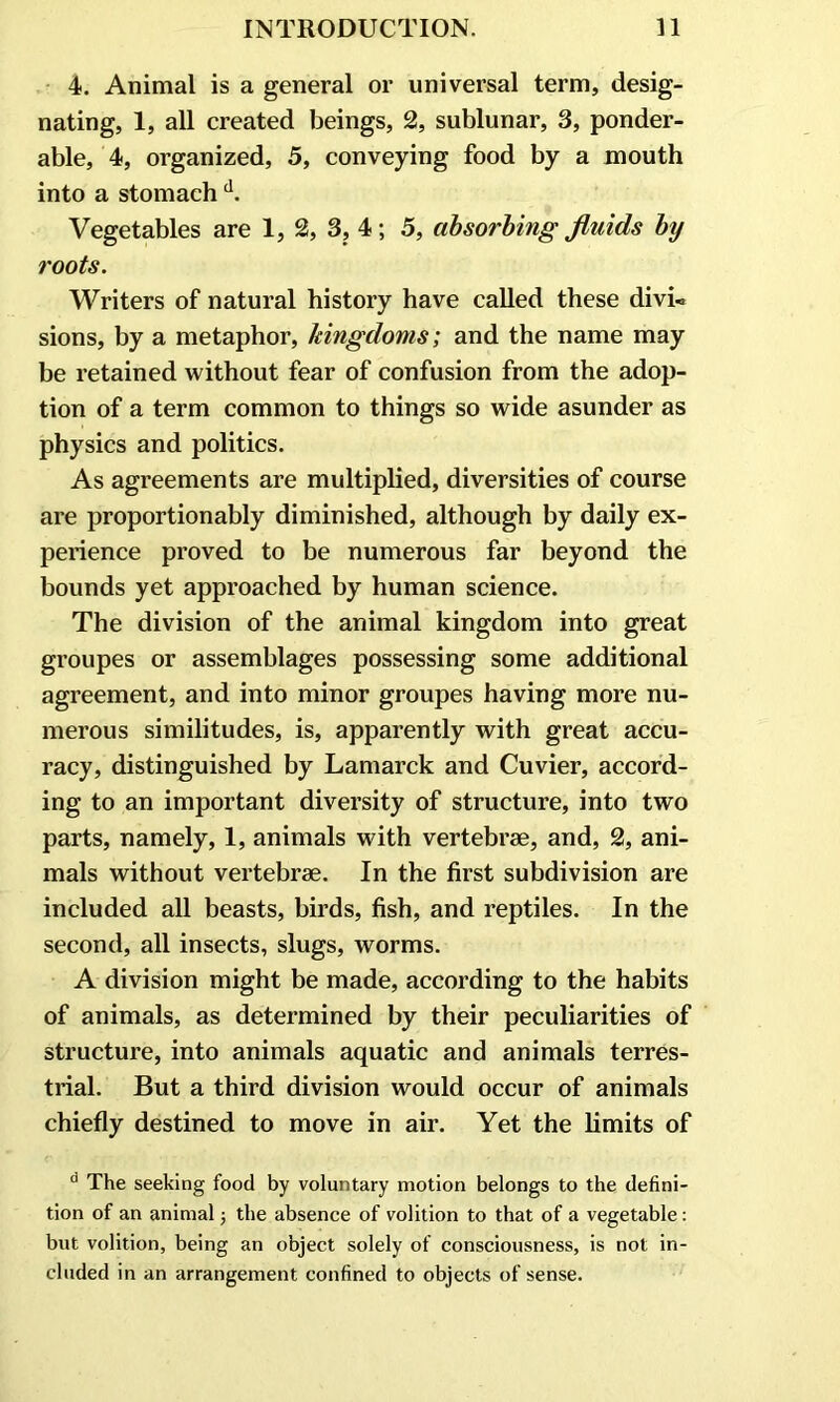 4. Animal is a general or universal term, desig- nating, 1, all created beings, 2, sublunar, 3, ponder- able, 4, organized, 5, conveying food by a mouth into a stomach d. Vegetables are 1, 2, 3, 4; 5, absorbing fluids by roots. Writers of natural history have called these divi- sions, by a metaphor, kingdoms; and the name may be retained without fear of confusion from the adop- tion of a term common to things so wide asunder as physics and politics. As agreements are multiplied, diversities of course are proportionably diminished, although by daily ex- perience proved to be numerous far beyond the bounds yet approached by human science. The division of the animal kingdom into great groupes or assemblages possessing some additional agreement, and into minor groupes having more nu- merous similitudes, is, apparently with great accu- racy, distinguished by Lamarck and Cuvier, accord- ing to an important diversity of structure, into two parts, namely, 1, animals with vertebrae, and, 2, ani- mals without vertebrae. In the first subdivision are included all beasts, birds, fish, and reptiles. In the second, all insects, slugs, worms. A division might be made, according to the habits of animals, as determined by their peculiarities of structure, into animals aquatic and animals terres- trial. But a third division would occur of animals chiefly destined to move in air. Yet the limits of d The seeking food by voluntary motion belongs to the defini- tion of an animal; the absence of volition to that of a vegetable: but volition, being an object solely of consciousness, is not in- cluded in an arrangement confined to objects of sense.