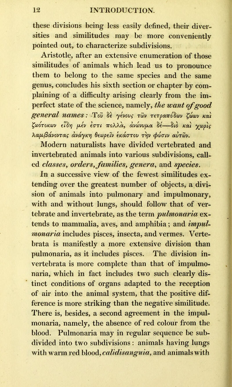 these divisions being less easily defined, their diver- sities and similitudes may be more conveniently pointed out, to characterize subdivisions. Aristotle, after an extensive enumeration of those similitudes of animals which lead us to pronounce them to belong to the same species and the same genus, concludes his sixth section or chapter by com- plaining of a difficulty arising clearly from the im- perfect state of the science, namely, the want of good general names: Tov yevovg tu>v TeTpaird^uv %wuv Kai ^cootokcov ei%7 y.ev Icttl noWa, dvmvfxa —$10 kou ywp'ig XafxfidvovTag dvdyKV] Oeupetv eKoiarov tyjv (f>vaiv avTcav. Modern naturalists have divided vertebrated and invertebrated animals into various subdivisions, call- ed classes, orders, families, genera, and species. In a successive view of the fewest similitudes ex- tending over the greatest number of objects, a divi- sion of animals into pulmonary and impulmonary, with and without lungs, should follow that of ver- tebrate and invertebrate, as the term pulmonaria ex- tends to mammalia, aves, and amphibia; and impul- monaria includes pisces, insecta, and vermes. Verte- brata is manifestly a more extensive division than pulmonaria, as it includes pisces. The division in- vertebrata is more complete than that of impulmo- naria, which in fact includes two such clearly dis- tinct conditions of organs adapted to the reception of air into the animal system, that the positive dif- ference is more striking than the negative similitude. There is, besides, a second agreement in the impul- monaria, namely, the absence of red colour from the blood. Pulmonaria may in regular sequence be sub- divided into two subdivisions : animals having lungs with warm red blood, calidisanguia, and animals with