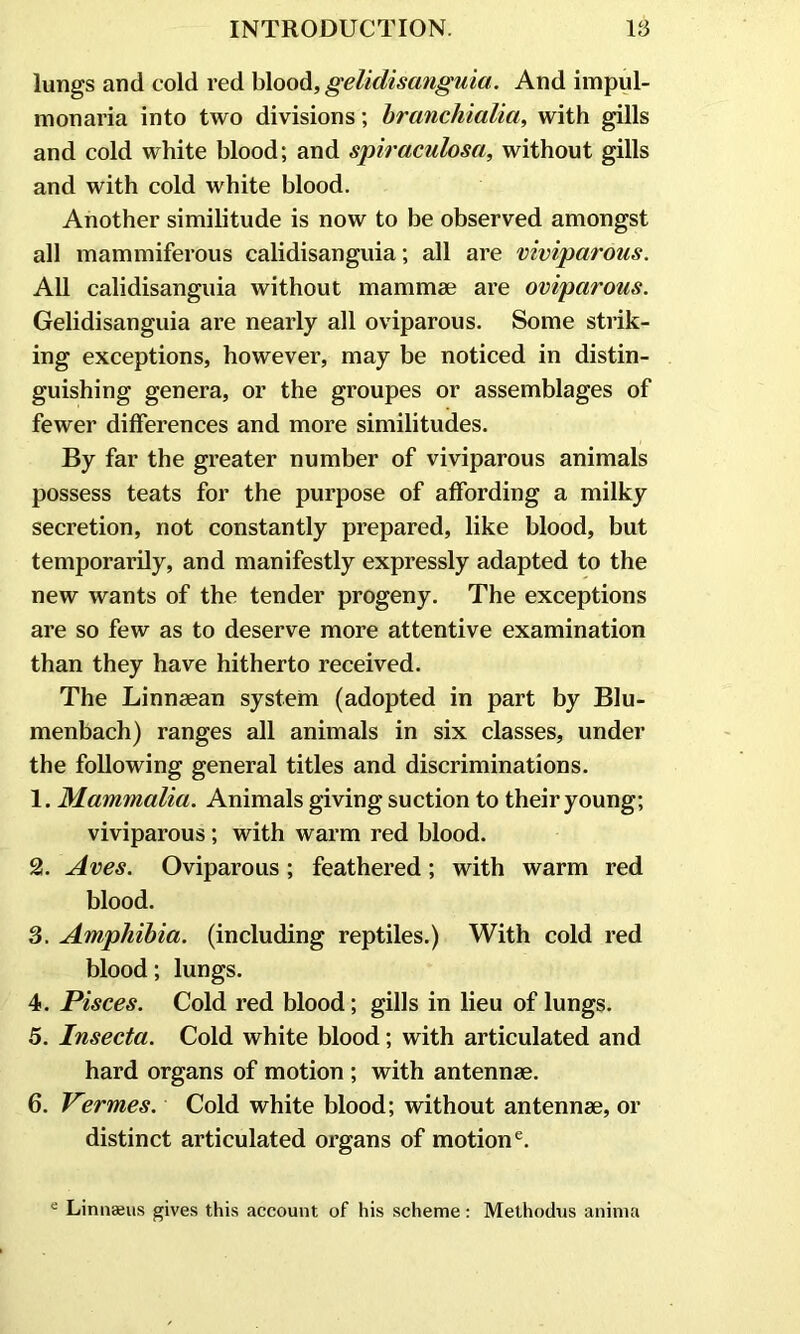 lungs and cold red blood, gelidisanguia. And impul- m on aria into two divisions; branchialia, with gills and cold white blood; and spiraculosa, without gills and with cold white blood. Another similitude is now to be observed amongst all mammiferous calidisanguia; all are viviparous. All calidisanguia without mammae are oviparous. Gelidisanguia are nearly all oviparous. Some strik- ing exceptions, however, may be noticed in distin- guishing genera, or the groupes or assemblages of fewer differences and more similitudes. By far the greater number of viviparous animals possess teats for the purpose of affording a milky secretion, not constantly prepared, like blood, but temporarily, and manifestly expressly adapted to the new wants of the tender progeny. The exceptions are so few as to deserve more attentive examination than they have hitherto received. The Linnaean system (adopted in part by Blu- menbach) ranges all animals in six classes, under the following general titles and discriminations. 1. Mammalia. Animals giving suction to their young; viviparous; with warm red blood. 2. Aves. Oviparous ; feathered; with warm red blood. 3. Amphibia, (including reptiles.) With cold red blood; lungs. 4. Pisces. Cold red blood; gills in lieu of lungs. 5. Insecta. Cold white blood; with articulated and hard organs of motion ; with antennae. 6. Vermes. Cold white blood; without antennae, or distinct articulated organs of motione. e Linnaeus gives this account of his scheme: Methodus anima