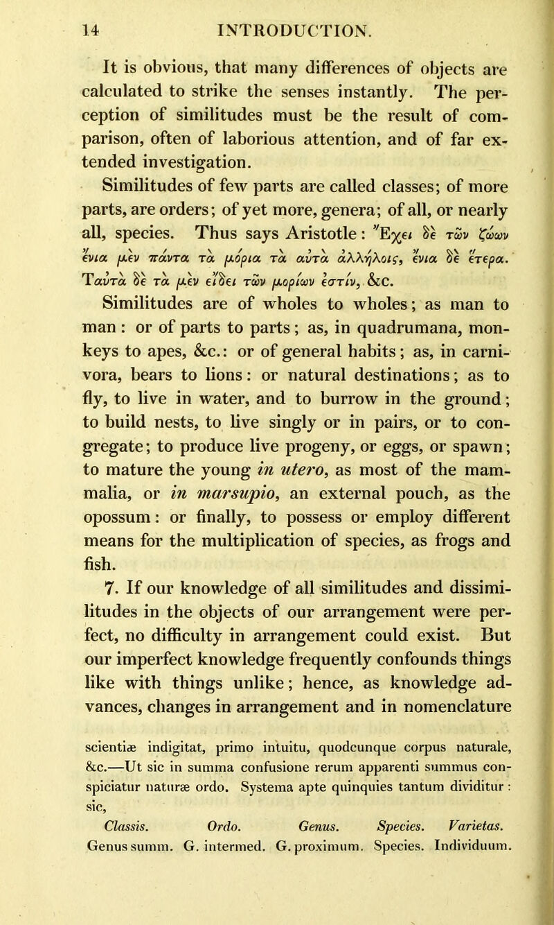 It is obvious, that many differences of objects are calculated to strike the senses instantly. The per- ception of similitudes must be the result of com- parison, often of laborious attention, and of far ex- tended investigation. Similitudes of few parts are called classes; of more parts, are orders; of yet more, genera; of all, or nearly all, species. Thus says Aristotle: vE%e< &e tu>v evia p.ev TravTa ta /xopia Ta avTa aWr/Xcng, evia, eVepa. lavra Oe ra [xev eioei rvv fxopicov eariv, CCC. Similitudes are of wholes to wholes; as man to man : or of parts to parts; as, in quadrumana, mon- keys to apes, &c.: or of general habits; as, in carni- vora, bears to lions: or natural destinations; as to fly, to live in water, and to burrow in the ground; to build nests, to live singly or in pairs, or to con- gregate; to produce live progeny, or eggs, or spawn; to mature the young in utero, as most of the mam- malia, or in marsupio, an external pouch, as the opossum: or finally, to possess or employ different means for the multiplication of species, as frogs and fish. 7. If our knowledge of all similitudes and dissimi- litudes in the objects of our arrangement were per- fect, no difficulty in arrangement could exist. But our imperfect knowledge frequently confounds things like with things unlike; hence, as knowledge ad- vances, changes in arrangement and in nomenclature scientiae indigitat, primo intuitu, quodcunque corpus naturale, &c.—Ut sic in sunnna confusione rerum apparenti summits con- spiciatur naturae ordo. Systema apte quinquies tantum dividitur: sic, Classis. Ordo. Genus. Species. Varietas. Genus summ. G. intermed. G. proximum. Species. Individuum.