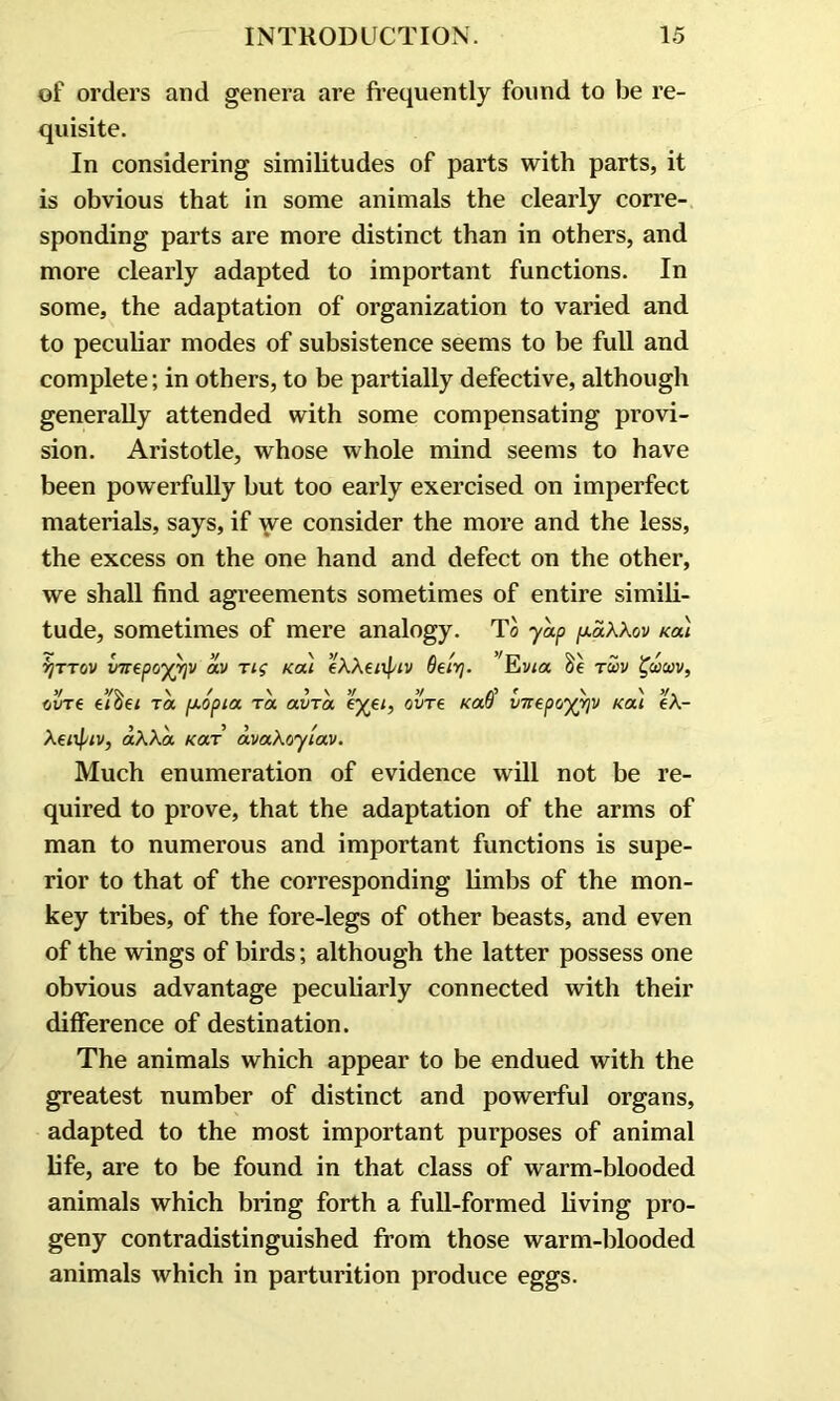 of orders and genera are frequently found to be re- quisite. In considering similitudes of parts with parts, it is obvious that in some animals the clearly corre- sponding parts are more distinct than in others, and more clearly adapted to important functions. In some, the adaptation of organization to varied and to peculiar modes of subsistence seems to be full and complete; in others, to be partially defective, although generally attended with some compensating provi- sion. Aristotle, whose whole mind seems to have been powerfully but too early exercised on imperfect materials, says, if we consider the more and the less, the excess on the one hand and defect on the other, we shall find agreements sometimes of entire simili- tude, sometimes of mere analogy. To yap /xaXXov Kai vjTTOv vttepoyvjv av Tig Ka) eXXeiipiv Oeirj. Evia tuv %wa)v, 3/ >/<\ \ / V 3 \ 3/ 3/ /\3 f \ \ 3/ MT€ 610€l TOC [AOpia TOC OCVTOC OVT6 KOCV V7T€pO')(Y)V KOCl 6A- Xeiifjw, aXXa Kar avaXoyiav. Much enumeration of evidence will not be re- quired to prove, that the adaptation of the arms of man to numerous and important functions is supe- rior to that of the corresponding limbs of the mon- key tribes, of the fore-legs of other beasts, and even of the wings of birds; although the latter possess one obvious advantage peculiarly connected with their difference of destination. The animals which appear to be endued with the greatest number of distinct and powerful organs, adapted to the most important purposes of animal life, are to be found in that class of warm-blooded animals which bring forth a full-formed living pro- geny contradistinguished from those warm-blooded animals which in parturition produce eggs.