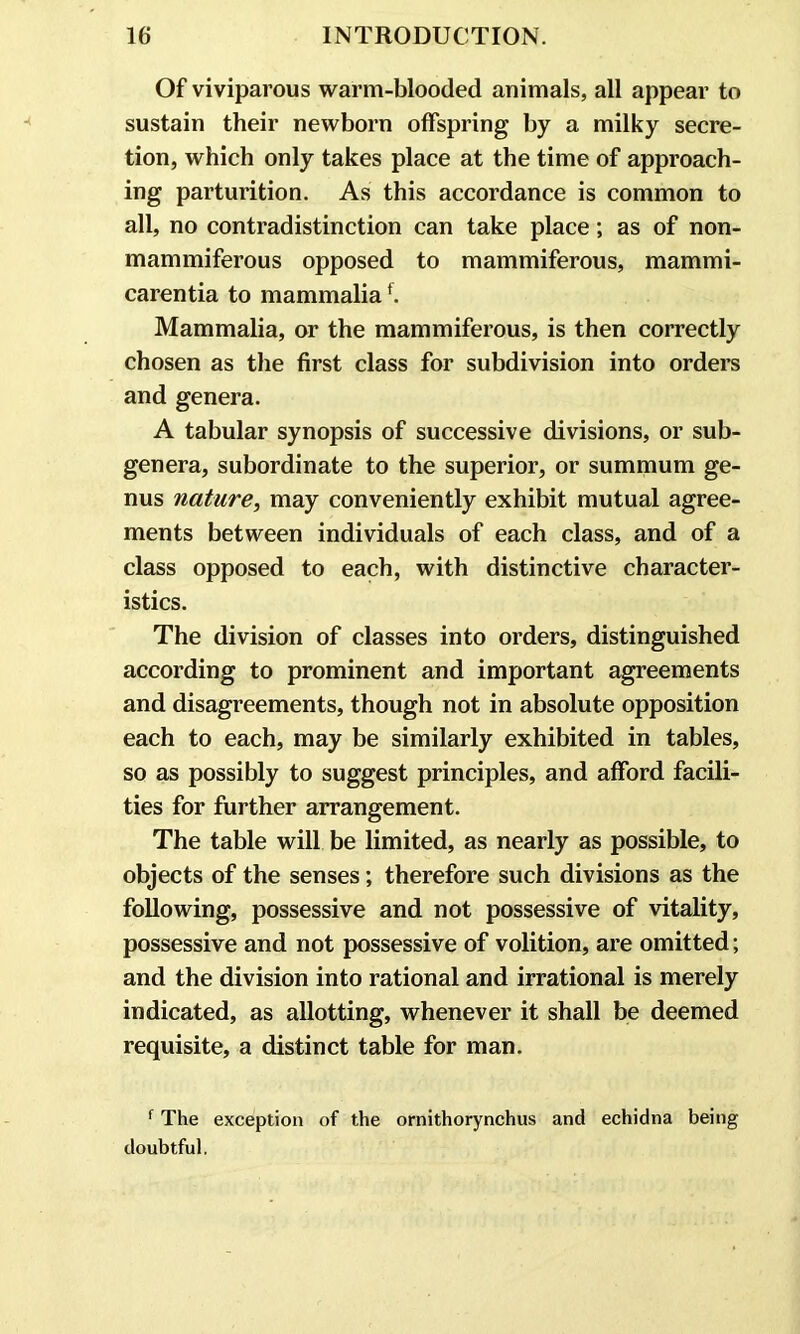 Of viviparous warm-blooded animals, all appear to sustain their newborn offspring by a milky secre- tion, which only takes place at the time of approach- ing parturition. As this accordance is common to all, no contradistinction can take place; as of non- mammiferous opposed to mammiferous, mammi- carentia to mammaliaf. Mammalia, or the mammiferous, is then correctly chosen as the first class for subdivision into orders and genera. A tabular synopsis of successive divisions, or sub- genera, subordinate to the superior, or summum ge- nus nature, may conveniently exhibit mutual agree- ments between individuals of each class, and of a class opposed to each, with distinctive character- istics. The division of classes into orders, distinguished according to prominent and important agreements and disagreements, though not in absolute opposition each to each, may be similarly exhibited in tables, so as possibly to suggest principles, and afford facili- ties for further arrangement. The table will be limited, as nearly as possible, to objects of the senses; therefore such divisions as the following, possessive and not possessive of vitality, possessive and not possessive of volition, are omitted; and the division into rational and irrational is merely indicated, as allotting, whenever it shall be deemed requisite, a distinct table for man. f The exception of the ornithorynchus and echidna being doubtful.