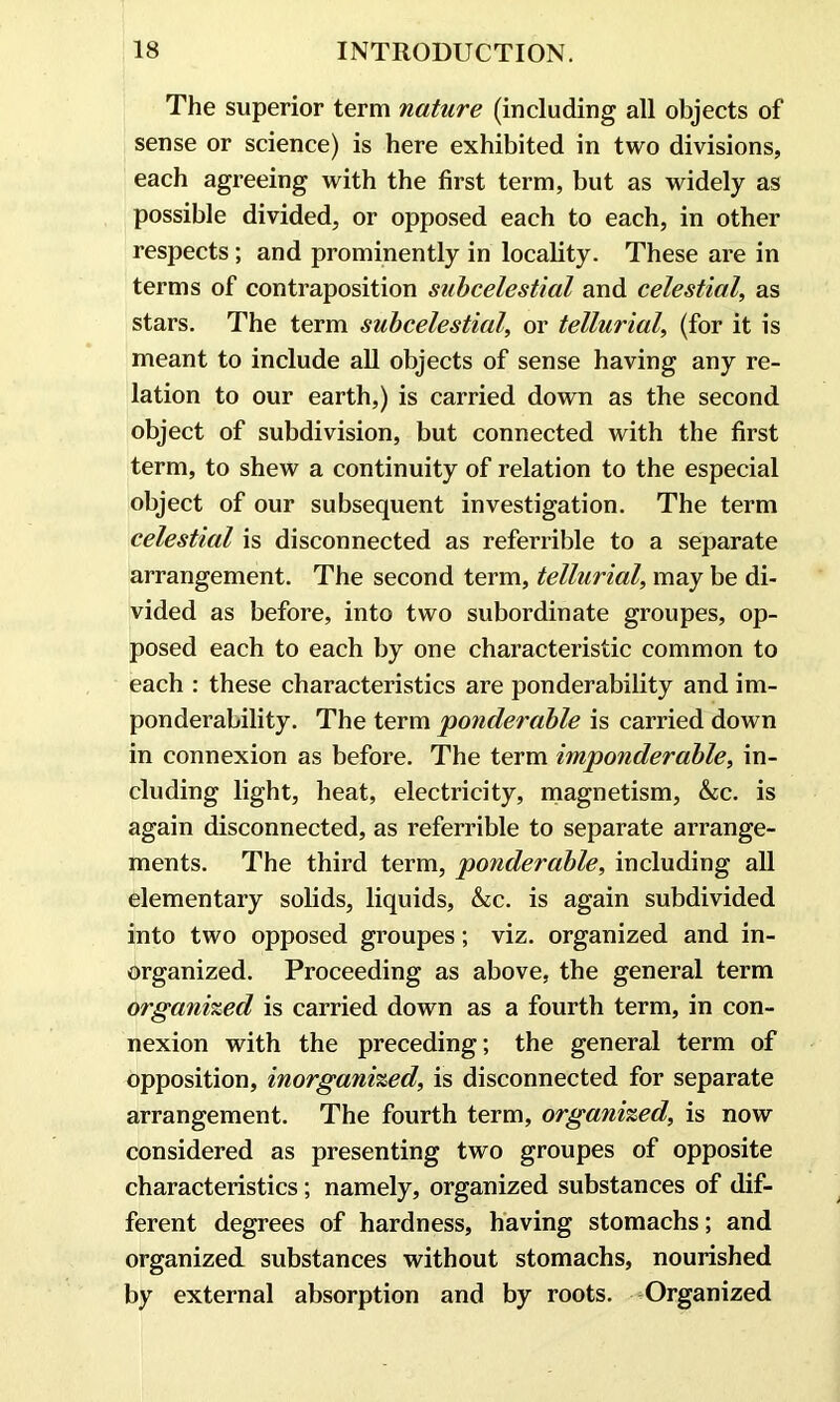 The superior term nature (including all objects of sense or science) is here exhibited in two divisions, each agreeing with the first term, but as widely as possible divided, or opposed each to each, in other respects; and prominently in locality. These are in terms of contraposition subcelestial and celestial, as stars. The term subcelestial, or tellurial, (for it is meant to include all objects of sense having any re- lation to our earth,) is carried down as the second object of subdivision, but connected with the first term, to shew a continuity of relation to the especial object of our subsequent investigation. The term celestial is disconnected as referrible to a separate arrangement. The second term, tellurial, may be di- vided as before, into two subordinate groupes, op- posed each to each by one characteristic common to each : these characteristics are ponderability and im- ponderability. The term 'ponderable is carried down in connexion as before. The term imponderable, in- cluding light, heat, electricity, magnetism, &c. is again disconnected, as referrible to separate arrange- ments. The third term, ponderable, including all elementary solids, liquids, &c. is again subdivided into two opposed groupes; viz. organized and in- organized. Proceeding as above, the general term organized is carried down as a fourth term, in con- nexion with the preceding; the general term of opposition, inorganized, is disconnected for separate arrangement. The fourth term, organized, is now considered as presenting two groupes of opposite characteristics; namely, organized substances of dif- ferent degrees of hardness, having stomachs; and organized substances without stomachs, nourished by external absorption and by roots. Organized