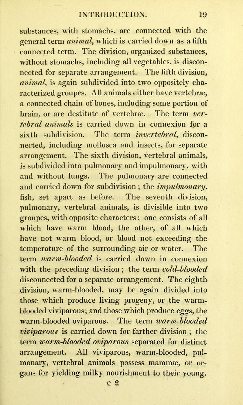 substances, with stomachs, are connected with the general term animal, which is carried down as a fifth connected term. The division, organized substances, without stomachs, including all vegetables, is discon- nected for separate arrangement. The fifth division, animal, is again subdivided into two oppositely cha- racterized groupes. All animals either have vertebrae, a connected chain of hones, including some portion of brain, or are destitute of vertebrae. The term ver- tebral animals is carried down in connexion fpr a sixth subdivision. The term invertebral, discon- nected, including mollusca and insects, for separate arrangement. The sixth division, vertebral animals, is subdivided into pulmonary and impulmonary, with and without lungs. The pulmonary are connected and carried down for subdivision ; the impulmonary, fish, set apart as before. The seventh division, pulmonary, vertebral animals, is divisible into two groupes, with opposite characters; one consists of all which have warm blood, the other, of all which have not warm blood, or blood not exceeding the temperature of the surrounding air or water. The term warm-blooded is carried down in connexion with the preceding division ; the term cold-blooded disconnected for a separate arrangement. The eighth division, warm-blooded, may be again divided into those which produce living progeny, or the warm- blooded viviparous; and those which produce eggs, the warm-blooded oviparous. The term warm-blooded viviparous is carried down for farther division ; the term warm-blooded oviparous separated for distinct arrangement. All viviparous, warm-blooded, pul- monary, vertebral animals possess mammae, or or- gans for yielding milky nourishment to their young. c 2