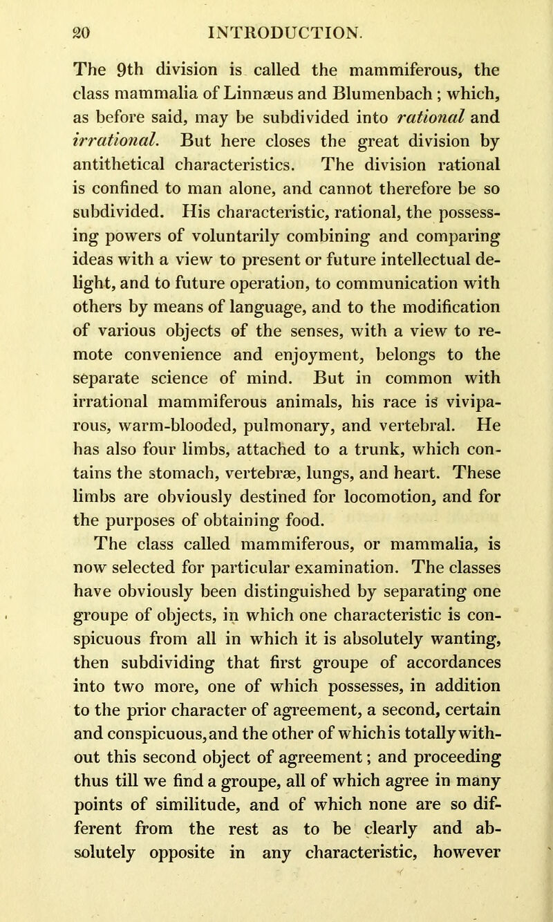 The 9th division is called the mammiferous, the class mammalia of Linnaeus and Blumenbach ; which, as before said, may be subdivided into rational and irrational. But here closes the great division by antithetical characteristics. The division rational is confined to man alone, and cannot therefore be so subdivided. His characteristic, rational, the possess- ing powers of voluntarily combining and comparing ideas with a view to present or future intellectual de- light, and to future operation, to communication with others by means of language, and to the modification of various objects of the senses, with a view to re- mote convenience and enjoyment, belongs to the separate science of mind. But in common with irrational mammiferous animals, his race is vivipa- rous, warm-blooded, pulmonary, and vertebral. He has also four limbs, attached to a trunk, which con- tains the stomach, vertebrae, lungs, and heart. These limbs are obviously destined for locomotion, and for the purposes of obtaining food. The class called mammiferous, or mammalia, is now selected for particular examination. The classes have obviously been distinguished by separating one groupe of objects, in which one characteristic is con- spicuous from all in which it is absolutely wanting, then subdividing that first groupe of accordances into two more, one of which possesses, in addition to the prior character of agreement, a second, certain and conspicuous, and the other of whichis totally with- out this second object of agreement; and proceeding thus till we find a groupe, all of which agree in many points of similitude, and of which none are so dif- ferent from the rest as to be clearly and ab- solutely opposite in any characteristic, however